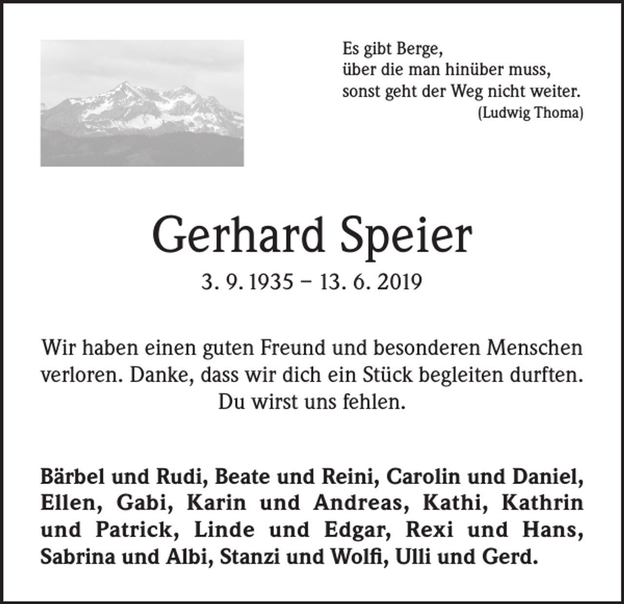 <p>Es gibt Berge,<br />über die man hinüber muss,<br />sonst geht der Weg nicht weiter.</p><p>(Ludwig Thoma)</p><p>Gerhard Speier<br />3. 9. 1935 – 13. 6. 2019<br />Wir haben einen guten Freund und besonderen Menschen<br />verloren. Danke, dass wir dich ein Stück begleiten durften.<br />Du wirst uns fehlen.<br />Bärbel und Rudi, Beate und Reini, Carolin und Daniel,<br />Ellen, Gabi, Karin und Andreas, Kathi, Kathrin<br />und Patrick, Linde und Edgar, Rexi und Hans,<br />Sabrina und Albi, Stanzi und Wolfi, Ulli und Gerd.</p>