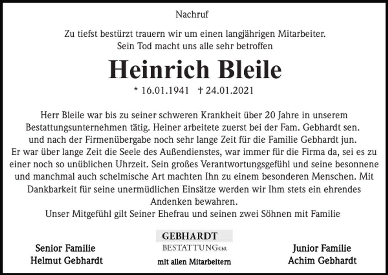 <p>Nachruf<br />Zu tiefst bestürzt trauern wir um einen langjährigen Mitarbeiter.<br />Sein Tod macht uns alle sehr betroffen</p><p>Heinrich Bleile<br />* 16.01.1941 † 24.01.2021<br />Herr Bleile war bis zu seiner schweren Krankheit über 20 Jahre in unserem<br />Bestattungsunternehmen tätig. Heiner arbeitete zuerst bei der Fam. Gebhardt sen.<br />und nach der Firmenübergabe noch sehr lange Zeit für die Familie Gebhardt jun.<br />Er war über lange Zeit die Seele des Außendienstes, war immer für die Firma da, sei es zu<br />einer noch so unüblichen Uhrzeit. Sein großes Verantwortungsgefühl und seine besonnene<br />und manchmal auch schelmische Art machten Ihn zu einem besonderen Menschen. Mit<br />Dankbarkeit für seine unermüdlichen Einsätze werden wir Ihm stets ein ehrendes<br />Andenken bewahren.<br />Unser Mitgefühl gilt Seiner Ehefrau und seinen zwei Söhnen mit Familie</p>