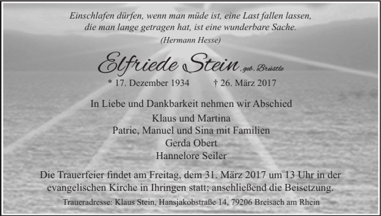 <p>Einschlafen dürfen, wenn man müde ist, eine Last fallen lassen,<br />die man lange getragen hat, ist eine wunderbare Sache.<br />(Hermann Hesse)</p><p>Elfriede Stein<br />* 17. Dezember 1934</p><p>, geb. Brüstle</p><p>† 26. März 2017</p><p>In Liebe und Dankbarkeit nehmen wir Abschied<br />Klaus und Martina<br />Patric, Manuel und Sina mit Familien<br />Gerda Obert<br />Hannelore Seiler<br />Die Trauerfeier findet am Freitag, dem 31. März 2017 um 13 Uhr in der<br />evangelischen Kirche in Ihringen statt; anschließend die Beisetzung.<br />Traueradresse: Klaus Stein, Hansjakobstraße 14, 79206 Breisach am Rhein</p>