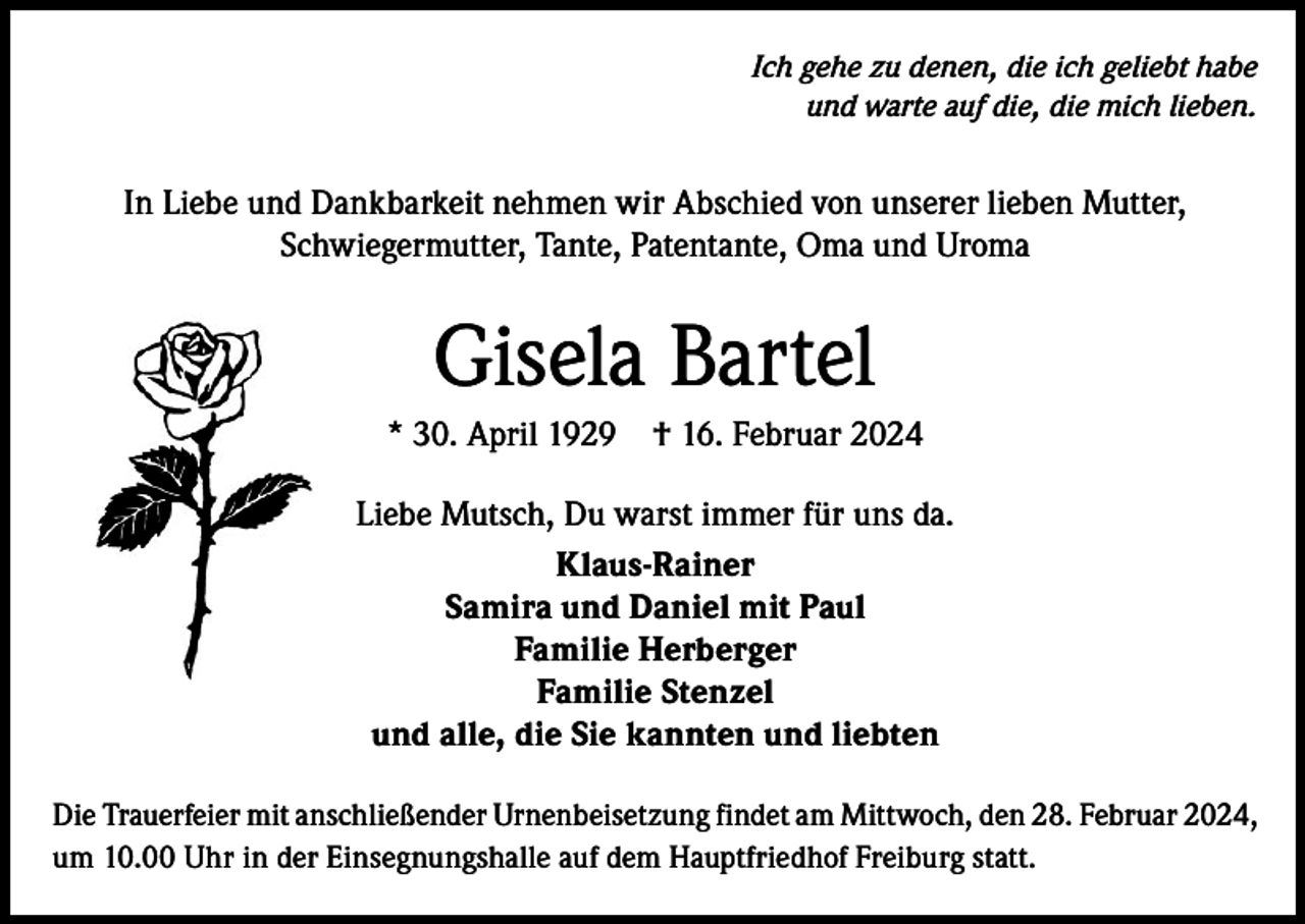 <p>Ich gehe zu denen, die ich geliebt habe<br />und warte auf die, die mich lieben.</p><p>In Liebe und Dankbarkeit nehmen wir Abschied von unserer lieben Mutter,<br />Schwiegermutter, Tante, Patentante, Oma und Uroma</p><p>Gisela Bartel<br />* 30. April 1929</p><p>† 16. Februar 2024</p><p>Liebe Mutsch, Du warst immer für uns da.<br />Klaus-Rainer<br />Samira und Daniel mit Paul<br />Familie Herberger<br />Familie Stenzel<br />und alle, die Sie kannten und liebten<br />Die Trauerfeier mit anschließender Urnenbeisetzung findet am Mittwoch, den 28. Februar 2024,<br />um 10.00 Uhr in der Einsegnungshalle auf dem Hauptfriedhof Freiburg statt.</p>