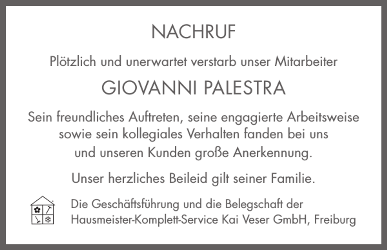 <p>NNACHRUF<br />A C H RU F<br />PPlötzlich<br />lö tz lic h uund<br />n d uunerwartet<br />n e rw a rte t vverstarb<br />e rsta rb uunser<br />n se r MMitarbeiter<br />ita rb e ite r</p><p>GGIOVANNI<br />IO V A N N I PALESTRA<br />P A LE S T R A<br />SSein<br />e in freundliches<br />fre u n d lic h e s Auftreten,<br />A u ftre te n , seine<br />se in e eengagierte<br />n g a g ie rte Arbeitsweise<br />A rb e itsw e ise<br />sowie<br />sein<br />fanden<br />so<br />w ie se<br />in kkollegiales<br />o lle g ia le s VVerhalten<br />e rh a lte n fa<br />n d e n bbei<br />e i uuns<br />ns<br />uund<br />n d uunseren<br />n se re n KKunden<br />u n d e n große<br />g ro ß e AAnerkennung.<br />n e rk e n n u n g .<br />seiner<br />UUnser<br />n se r hherzliches<br />e rz lic h e s BBeileid<br />e ile id gilt<br />g ilt se<br />in e r FFamilie.<br />a m ilie .<br />D ie GGeschäftsführung<br />Die<br />e sc h ä ftsfü h ru n g und<br />u n d die<br />d ie BBelegschaft<br />e le g sc h a ft dder<br />er<br />HHausmeister-Komplett-Service<br />a u sm e iste r-K o m p le tt-S e rv ic e Kai<br />K a i Veser<br />V e se r GGmbH,<br />m b H , FFreiburg<br />re ib u rg</p>