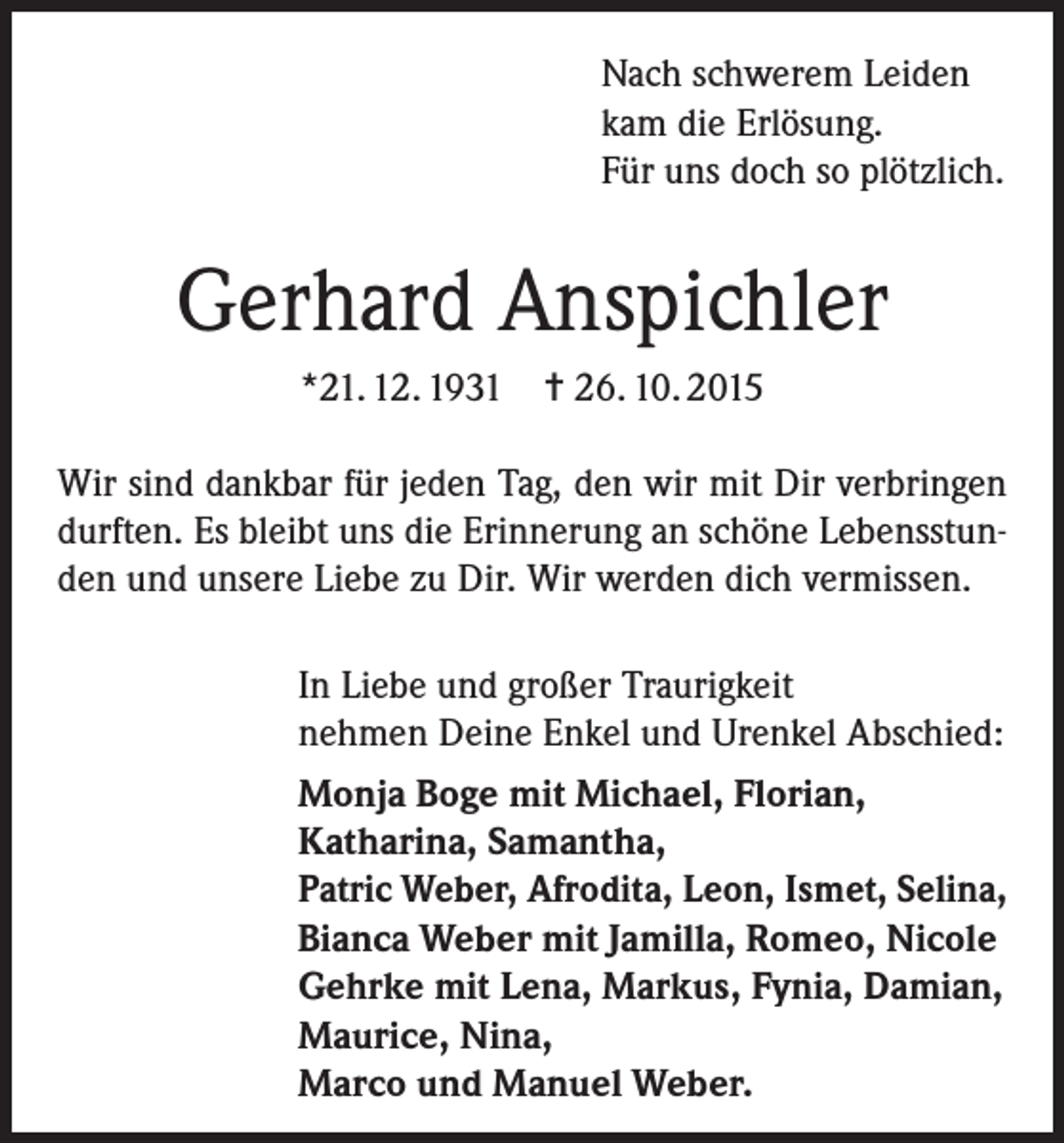 <p>Nach schwerem Leiden<br />kam die Erlösung.<br />Für uns doch so plötzlich.</p><p>Gerhard Anspichler<br />*21. 12. 1931 = 26. 10. 2015<br />Wir sind dankbar für jeden Tag, den wir mit Dir verbringen<br />durften. Es bleibt uns die Erinnerung an schöne Lebensstunden und unsere Liebe zu Dir. Wir werden dich vermissen.<br />In Liebe und großer Traurigkeit<br />nehmen Deine Enkel und Urenkel Abschied:<br />Monja Boge mit Michael, Florian,<br />Katharina, Samantha,<br />Patric Weber, Afrodita, Leon, Ismet, Selina,<br />Bianca Weber mit Jamilla, Romeo, Nicole<br />Gehrke mit Lena, Markus, Fynia, Damian,<br />Maurice, Nina,<br />Marco und Manuel Weber.</p>