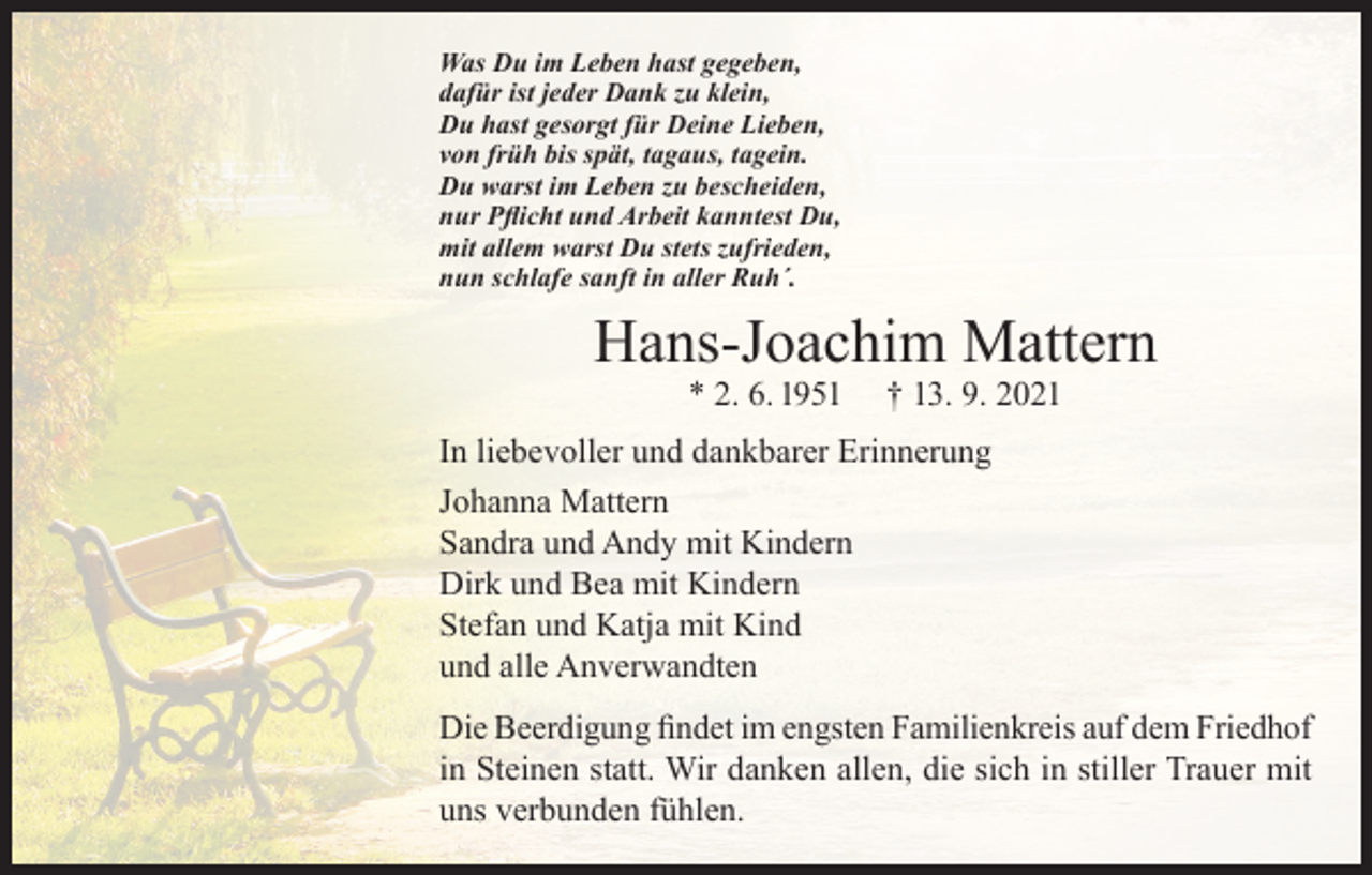 <p>Was Du im Leben hast gegeben,<br />dafür ist jeder Dank zu klein,<br />Du hast gesorgt für Deine Lieben,<br />von früh bis spät, tagaus, tagein.<br />Du warst im Leben zu bescheiden,<br />nur Pflicht und Arbeit kanntest Du,<br />mit allem warst Du stets zufrieden,<br />nun schlafe sanft in aller Ruh´.</p><p>Hans-Joachim Mattern<br />* 2. 6. 1951</p><p>† 13. 9. 2021</p><p>In liebevoller und dankbarer Erinnerung<br />Johanna Mattern<br />Sandra und Andy mit Kindern<br />Dirk und Bea mit Kindern<br />Stefan und Katja mit Kind<br />und alle Anverwandten<br />Die Beerdigung findet im engsten Familienkreis auf dem Friedhof<br />in Steinen statt. Wir danken allen, die sich in stiller Trauer mit<br />uns verbunden fühlen.</p>