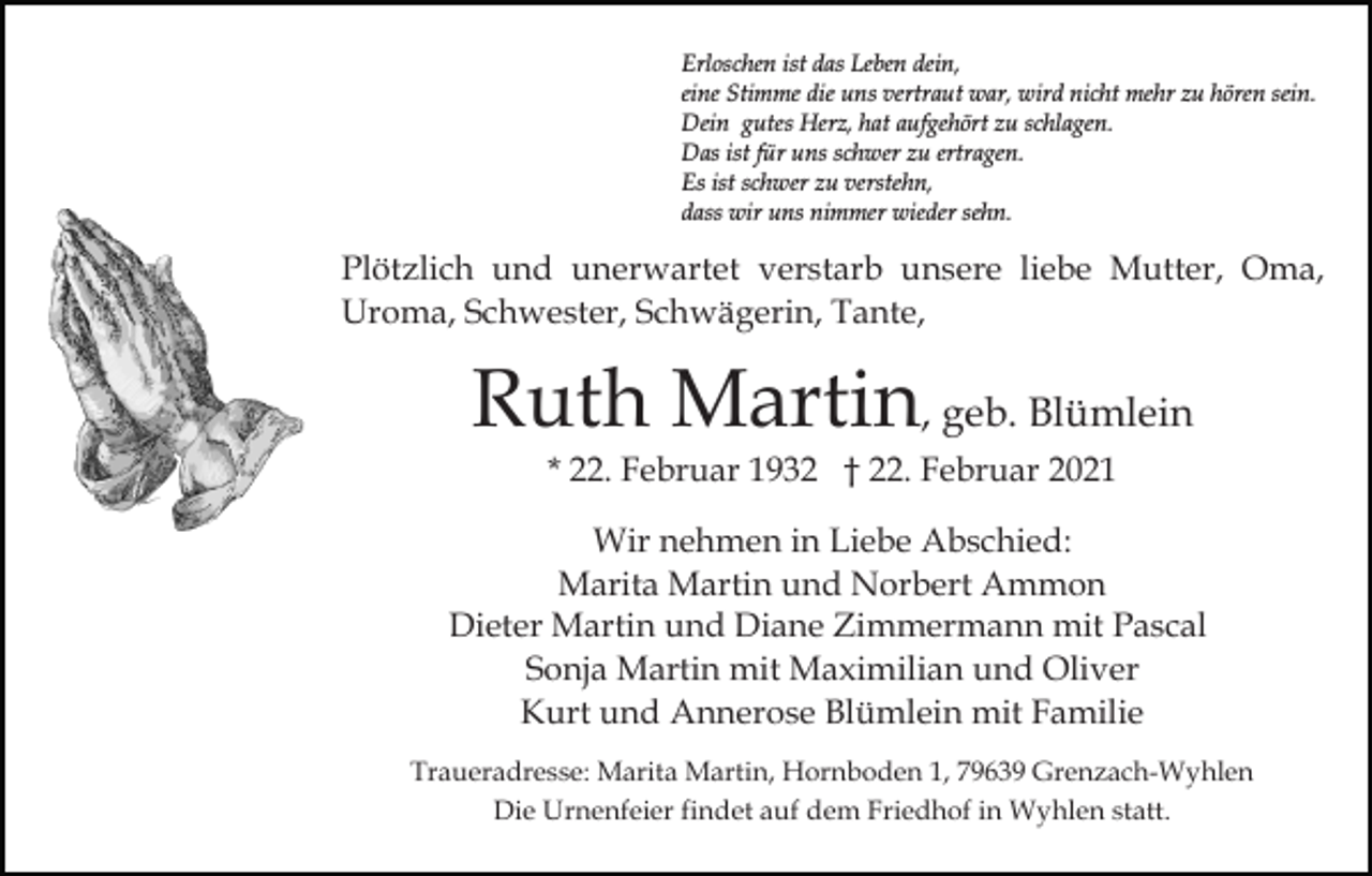 <p>Erloschen ist das Leben dein,<br />eine Stimme die uns vertraut war, wird nicht mehr zu hören sein.<br />Dein gutes Herz, hat aufgehört zu schlagen.<br />Das ist für uns schwer zu ertragen.<br />Es ist schwer zu verstehn,<br />dass wir uns nimmer wieder sehn.</p><p>Plötzlich und unerwartet verstarb unsere liebe Mutter, Oma,<br />Uroma, Schwester, Schwägerin, Tante,</p><p>Ruth Martin, geb. Blümlein<br />* 22. Februar 1932 † 22. Februar 2021<br />Wir nehmen in Liebe Abschied:<br />Marita Martin und Norbert Ammon<br />Dieter Martin und Diane Zimmermann mit Pascal<br />Sonja Martin mit Maximilian und Oliver<br />Kurt und Annerose Blümlein mit Familie<br />Traueradresse: Marita Martin, Hornboden 1, 79639 Grenzach-Wyhlen<br />Die Urnenfeier findet auf dem Friedhof in Wyhlen statt.</p>