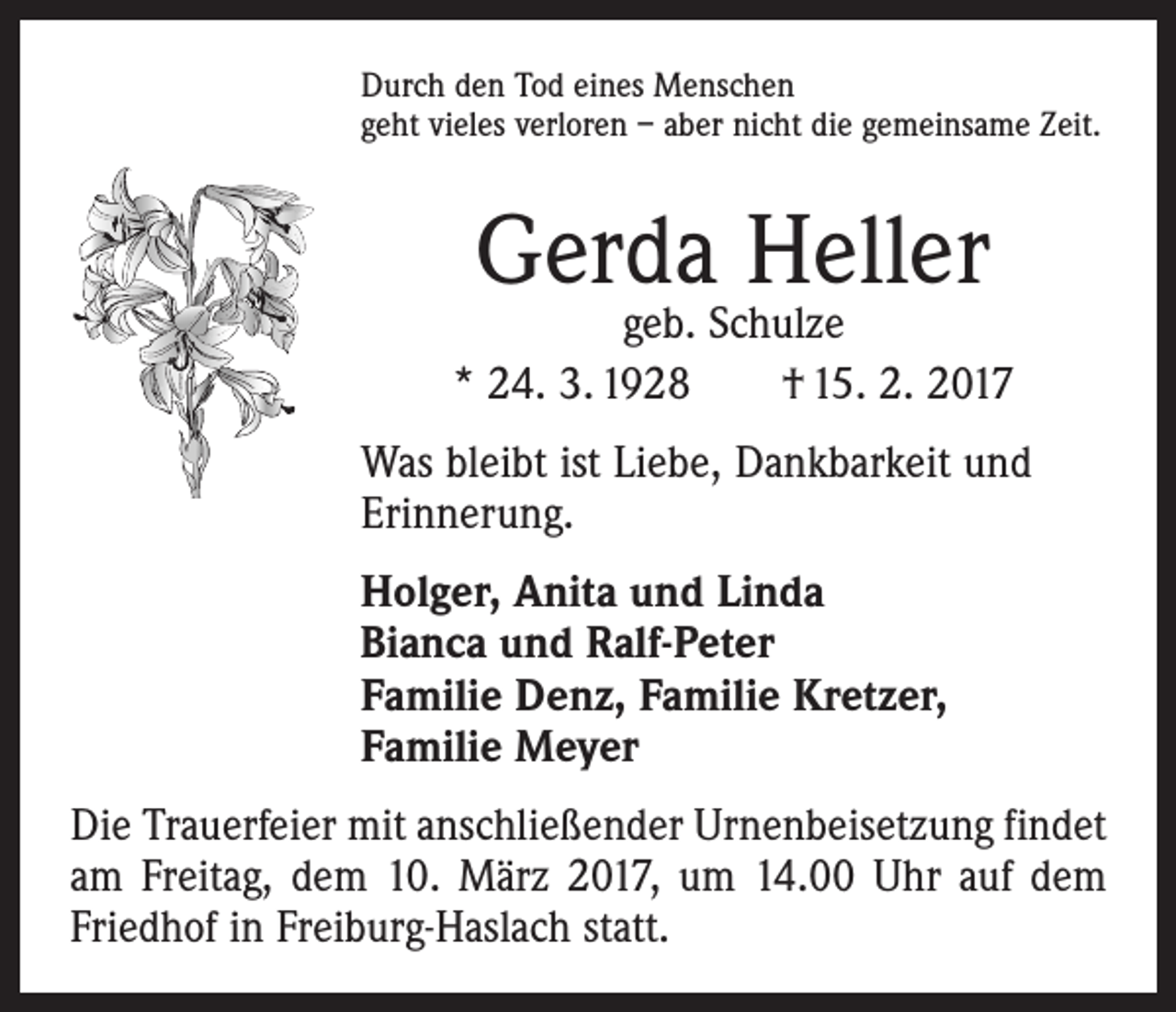 <p>Durch den Tod eines Menschen<br />geht vieles verloren – aber nicht die gemeinsame Zeit.</p><p>Gerda Heller</p><p>geb. Schulze<br />* 24. 3. 1928 † 15. 2. 2017<br />Was bleibt ist Liebe, Dankbarkeit und<br />­Erinnerung.<br />Holger, Anita und Linda<br />Bianca und Ralf-Peter<br />Familie Denz, Familie Kretzer,<br />Familie Meyer<br />Die Trauerfeier mit anschließender Urnenbeisetzung ­findet<br />am Freitag, dem 10. März 2017, um 14.00 Uhr auf dem<br />Friedhof in Freiburg-Haslach statt.</p>