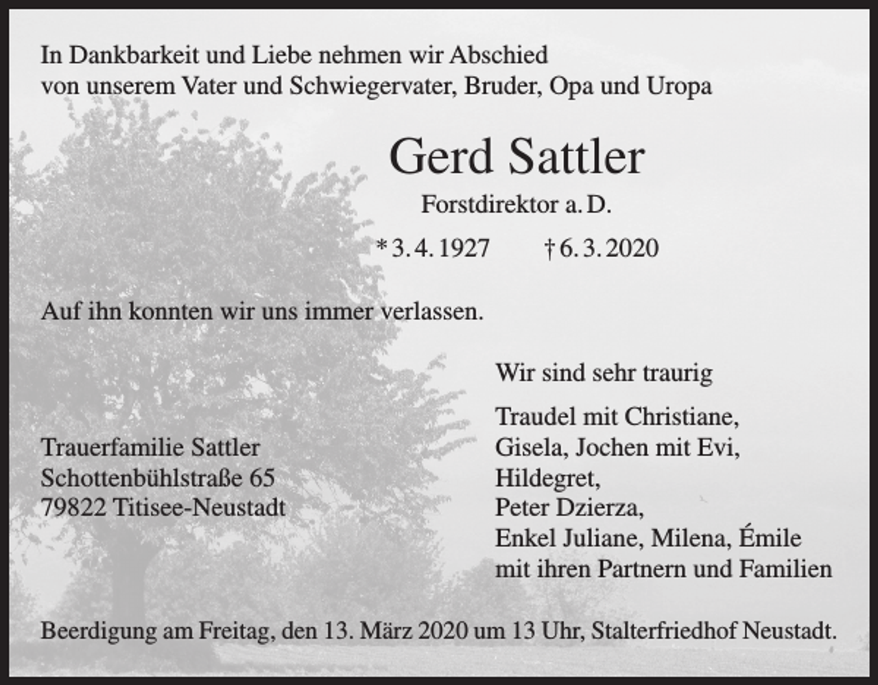 <p>In Dankbarkeit und Liebe nehmen wir Abschied<br />von unserem Vater und Schwiegervater, Bruder, Opa und Uropa</p><p>Gerd Sattler<br />Forstdirektor a. D.<br />* 3. 4. 1927 † 6. 3. 2020<br />Auf ihn konnten wir uns immer verlassen.</p><p>Wir sind sehr traurig</p><p>Trauerfamilie Sattler<br />Schottenbühlstraße 65<br />79822 Titisee-Neustadt</p><p>Traudel mit Christiane,<br />Gisela, Jochen mit Evi,<br />Hildegret,<br />Peter Dzierza,<br />Enkel Juliane, Milena, Émile<br />mit ihren Partnern und Familien</p><p>Beerdigung am Freitag, den 13. März 2020 um 13 Uhr, Stalterfriedhof Neustadt.</p>