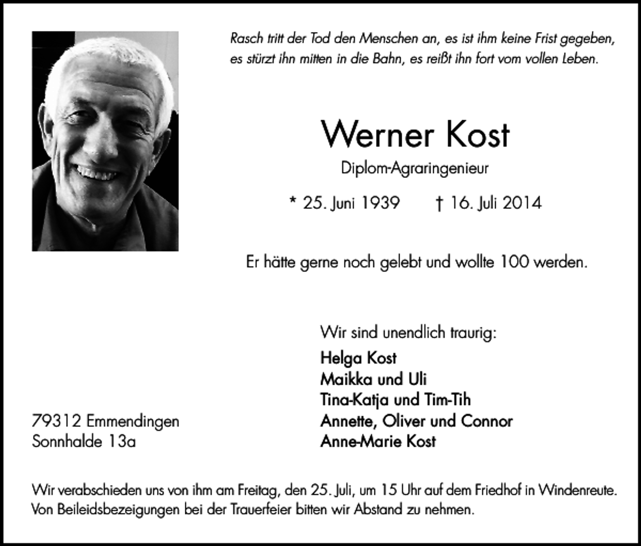 <p>Rasch tritt der Tod den Menschen an, es ist ihm keine Frist gegeben,<br />es stürzt ihn mitten in die Bahn, es reißt ihn fort vom vollen Leben.</p><p>Werner Kost<br />Diplom-Agraringenieur</p><p>* 25. Juni 1939</p><p>† 16. Juli 2014</p><p>Er hätte gerne noch gelebt und wollte 100 werden.</p><p>Wir sind unendlich traurig:</p><p>79312 Emmendingen<br />Sonnhalde 13a</p><p>Helga Kost<br />Maikka und Uli<br />Tina-Katja und Tim-Tih<br />Annette, Oliver und Connor<br />Anne-Marie Kost</p><p>Wir verabschieden uns von ihm am Freitag, den 25. Juli, um 15 Uhr auf dem Friedhof in Windenreute.<br />Von Beileidsbezeigungen bei der Trauerfeier bitten wir Abstand zu nehmen.</p>