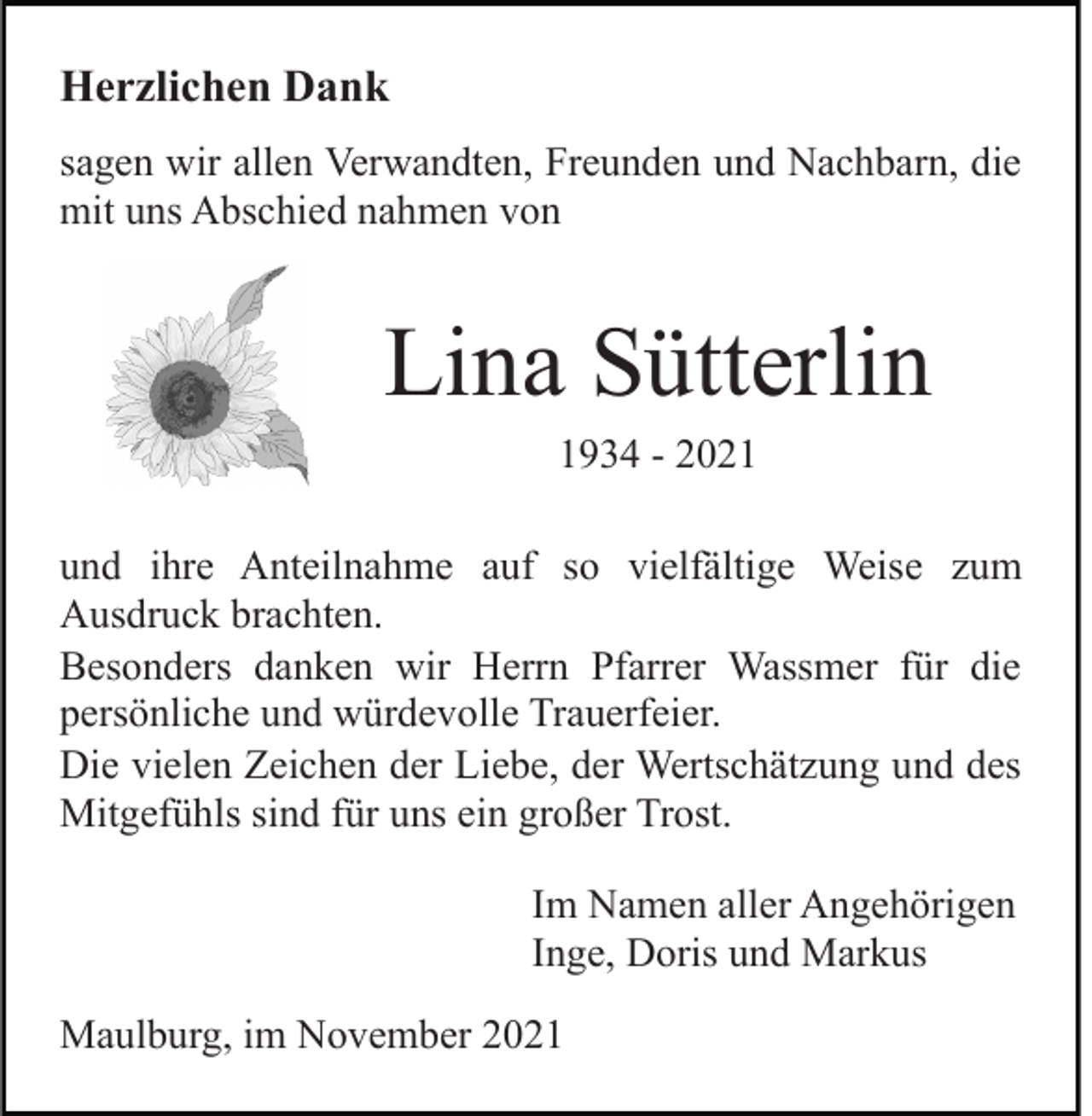 <p>Herzlichen Dank<br />sagen wir allen Verwandten, Freunden und Nachbarn, die<br />mit uns Abschied nahmen von</p><p>Lina Sütterlin<br />1934 - 2021<br />und ihre Anteilnahme auf so vielfältige Weise zum<br />Ausdruck brachten.<br />Besonders danken wir Herrn Pfarrer Wassmer für die<br />persönliche und würdevolle Trauerfeier.<br />Die vielen Zeichen der Liebe, der Wertschätzung und des<br />Mitgefühls sind für uns ein großer Trost.<br />Im Namen aller Angehörigen<br />Inge, Doris und Markus<br />Maulburg, im November 2021</p>
