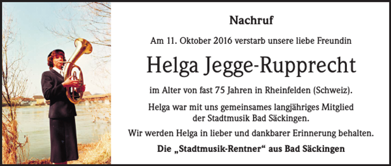 <p>Nachruf<br />Am 11. Oktober 2016 verstarb unsere liebe Freundin</p><p>Helga Jegge-Rupprecht<br />im Alter von fast 75 Jahren in Rheinfelden (Schweiz).<br />Helga war mit uns gemeinsames langjähriges Mitglied<br />der Stadtmusik Bad Säckingen.<br />Wir werden Helga in lieber und dankbarer Erinnerung behalten.<br />Die „Stadtmusik-Rentner“ aus Bad Säckingen</p>