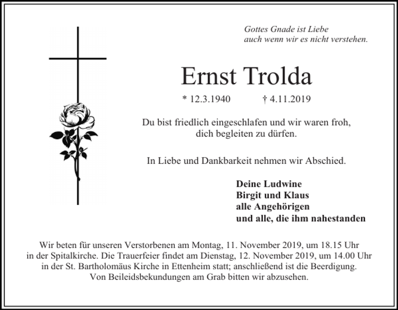 <p>Gottes Gnade ist Liebe<br />auch wenn wir es nicht verstehen.</p><p>Ernst Trolda<br />* 12.3.1940</p><p>† 4.11.2019</p><p>Du bist friedlich eingeschlafen und wir waren froh,<br />dich begleiten zu dürfen.<br />In Liebe und Dankbarkeit nehmen wir Abschied.<br />Deine Ludwine<br />Birgit und Klaus<br />alle Angehörigen<br />und alle, die ihm nahestanden<br />Wir beten für unseren Verstorbenen am Montag, 11. November 2019, um 18.15 Uhr<br />in der Spitalkirche. Die Trauerfeier findet am Dienstag, 12. November 2019, um 14.00 Uhr<br />in der St. Bartholomäus Kirche in Ettenheim statt; anschließend ist die Beerdigung.<br />Von Beileidsbekundungen am Grab bitten wir abzusehen.</p>