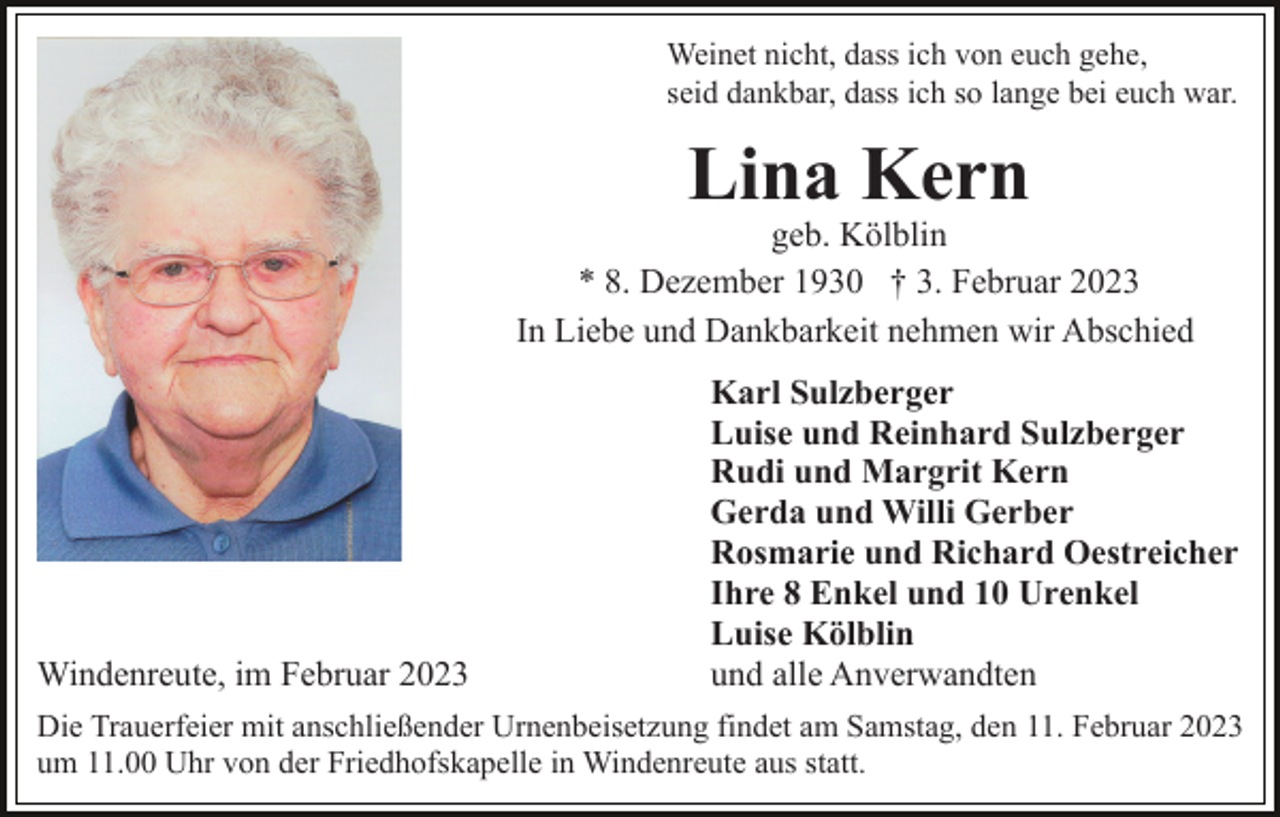 <p>Weinet nicht, dass ich von euch gehe,<br />seid dankbar, dass ich so lange bei euch war.</p><p>Lina Kern</p><p>geb. Kölblin<br />* 8. Dezember 1930 † 3. Februar 2023<br />In Liebe und Dankbarkeit nehmen wir Abschied</p><p>Windenreute, im Februar 2023</p><p>Karl Sulzberger<br />Luise und Reinhard Sulzberger<br />Rudi und Margrit Kern<br />Gerda und Willi Gerber<br />Rosmarie und Richard Oestreicher<br />Ihre 8 Enkel und 10 Urenkel<br />Luise Kölblin<br />und alle Anverwandten</p><p>Die Trauerfeier mit anschließender Urnenbeisetzung findet am Samstag, den 11. Februar 2023<br />um 11.00 Uhr von der Friedhofskapelle in Windenreute aus statt.</p>