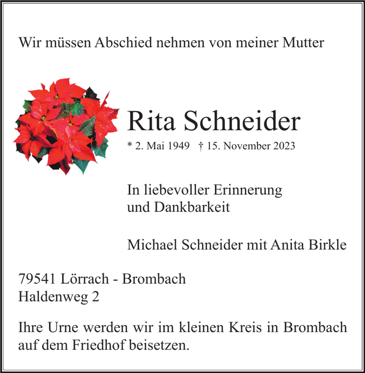 <p>Wir müssen Abschied nehmen von meiner Mutter</p><p>Rita Schneider<br />* 2. Mai 1949 † 15. November 2023</p><p>In liebevoller Erinnerung<br />und Dankbarkeit<br />Michael Schneider mit Anita Birkle<br />79541 Lörrach - Brombach<br />Haldenweg 2<br />Ihre Urne werden wir im kleinen Kreis in Brombach<br />auf dem Friedhof beisetzen.</p>