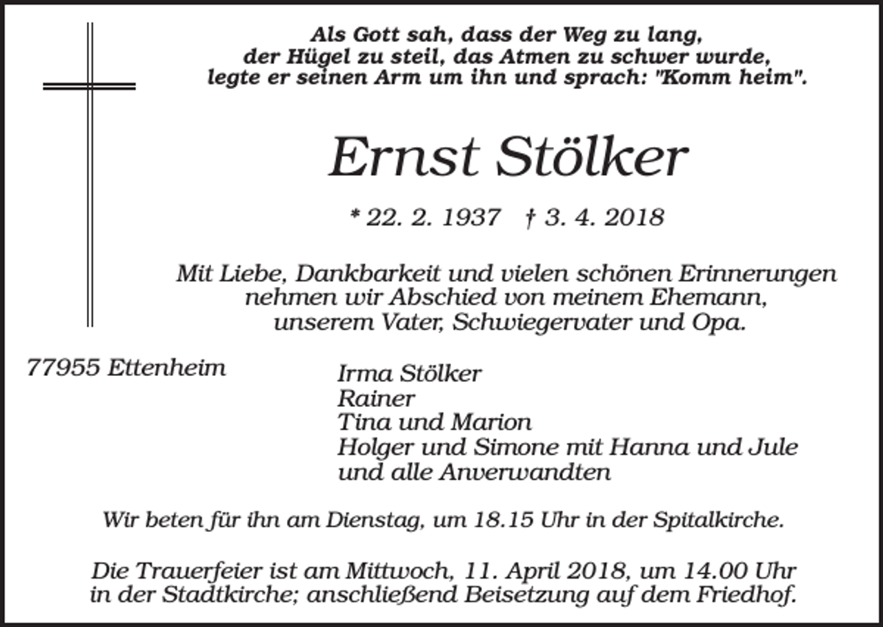 <p>Als Gott sah, dass der Weg zu lang,<br />der Hügel zu steil, das Atmen zu schwer wurde,<br />legte er seinen Arm um ihn und sprach: "Komm heim".</p><p>Ernst Stölker<br />* 22. 2. 1937 † 3. 4. 2018<br />Mit Liebe, Dankbarkeit und vielen schönen Erinnerungen<br />nehmen wir Abschied von meinem Ehemann,<br />unserem Vater, Schwiegervater und Opa.<br />77955 Ettenheim</p><p>Irma Stölker<br />Rainer<br />Tina und Marion<br />Holger und Simone mit Hanna und Jule<br />und alle Anverwandten</p><p>Wir beten für ihn am Dienstag, um 18.15 Uhr in der Spitalkirche.</p><p>Die Trauerfeier ist am Mittwoch, 11. April 2018, um 14.00 Uhr<br />in der Stadtkirche; anschließend Beisetzung auf dem Friedhof.</p>