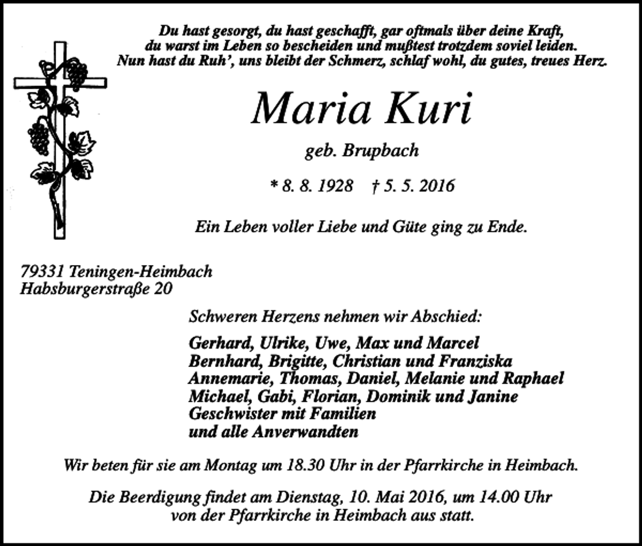 <p>Du hast gesorgt, du hast geschafft, gar oftmals über deine Kraft,<br />du warst im Leben so bescheiden und mußtest trotzdem soviel leiden.<br />Nun hast du Ruh’, uns bleibt der Schmerz, schlaf wohl, du gutes, treues Herz.</p><p>Maria Kuri<br />geb. Brupbach<br />* 8. 8. 1928</p><p>† 5. 5. 2016</p><p>Ein Leben voller Liebe und Güte ging zu Ende.<br />79331 Teningen-Heimbach<br />Habsburgerstraße 20<br />Schweren Herzens nehmen wir Abschied:<br />Gerhard, Ulrike, Uwe, Max und Marcel<br />Bernhard, Brigitte, Christian und Franziska<br />Annemarie, Thomas, Daniel, Melanie und Raphael<br />Michael, Gabi, Florian, Dominik und Janine<br />Geschwister mit Familien<br />und alle Anverwandten<br />Wir beten für sie am Montag um 18.30 Uhr in der Pfarrkirche in Heimbach.</p><p>Die Beerdigung findet am Dienstag, 10. Mai 2016, um 14.00 Uhr<br />von der Pfarrkirche in Heimbach aus statt.</p>