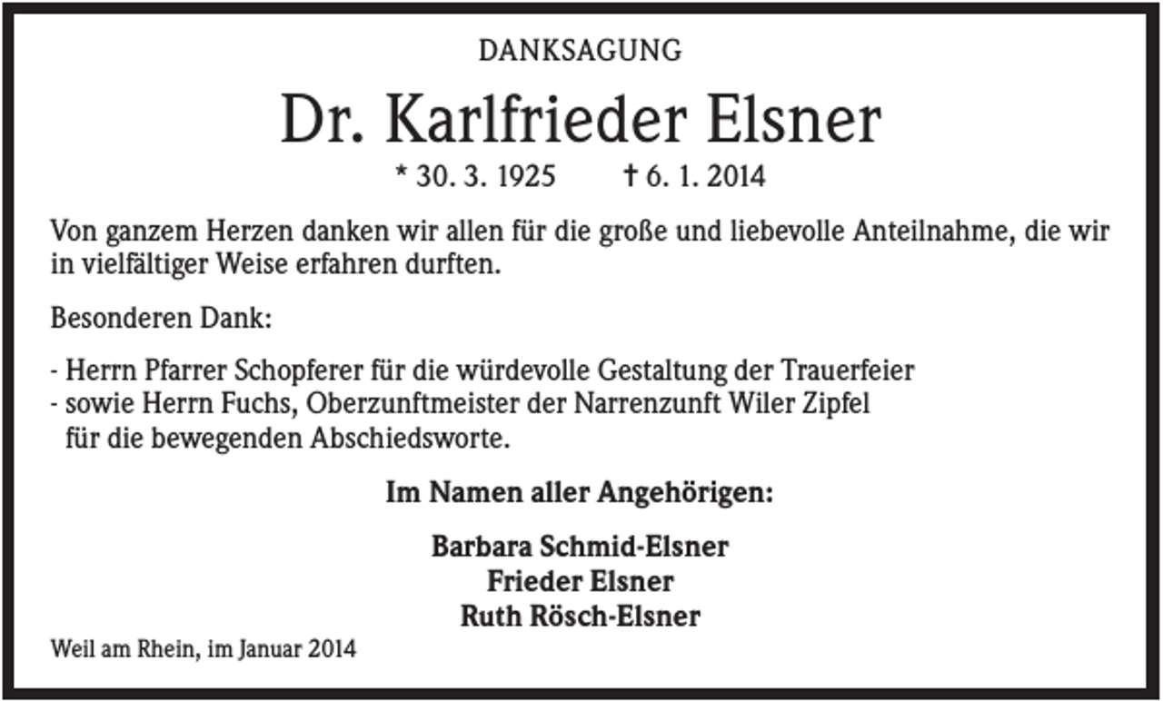 <p>DANKSAGUNG</p><p>Dr. Karlfrieder Elsner<br />* 30. 3. 1925</p><p>✝ 6. 1. 2014</p><p>Von ganzem Herzen danken wir allen für die große und liebevolle Anteilnahme, die wir<br />in vielfältiger Weise erfahren durften.<br />Besonderen Dank:<br />- Herrn Pfarrer Schopferer für die würdevolle Gestaltung der Trauerfeier<br />- sowie Herrn Fuchs, Oberzunftmeister der Narrenzunft Wiler Zipfel<br />für die bewegenden Abschiedsworte.<br />Im Namen aller Angehörigen:<br />Barbara Schmid-Elsner<br />Frieder Elsner<br />Ruth Rösch-Elsner<br />Weil am Rhein, im Januar 2014</p>