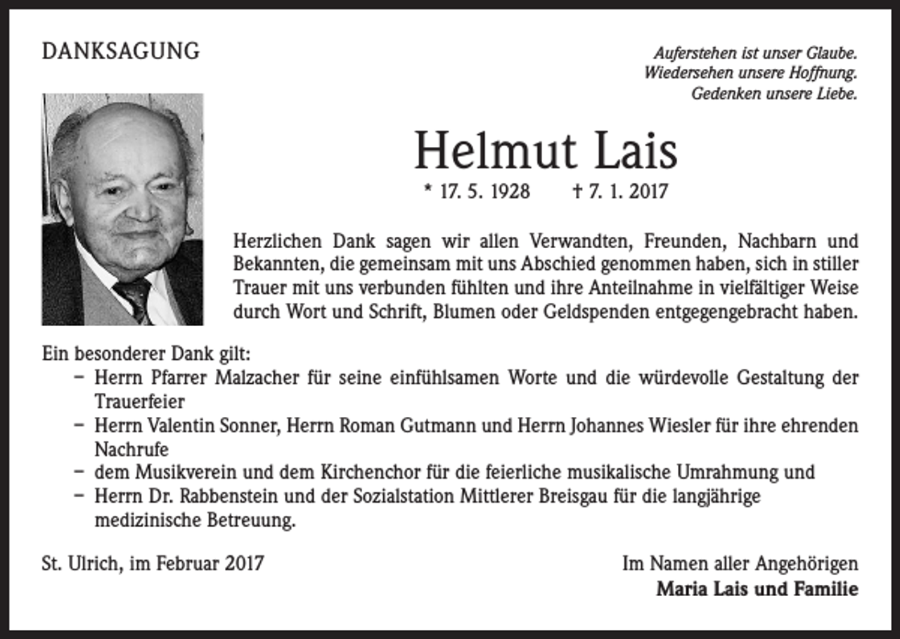 <p>DANKSAGUNG</p><p>Auferstehen ist unser Glaube.<br />Wiedersehen unsere Hoffnung.<br />Gedenken unsere Liebe.</p><p>Helmut Lais<br />* 17. 5. 1928 † 7. 1. 2017</p><p>Herzlichen Dank sagen wir allen Verwandten, Freunden, Nachbarn und<br />Bekannten, die gemeinsam mit uns Abschied genommen haben, sich in stiller<br />Trauer mit uns verbunden fühlten und ihre Anteilnahme in vielfältiger Weise<br />durch Wort und Schrift, Blumen oder Geldspenden entgegengebracht haben.<br />Ein besonderer Dank gilt:<br />– Herrn Pfarrer Malzacher für seine einfühlsamen Worte und die würdevolle Gestaltung der<br />Trauerfeier<br />– Herrn Valentin Sonner, Herrn Roman Gutmann und Herrn Johannes Wiesler für ihre ehrenden<br />Nachrufe<br />– dem Musikverein und dem Kirchenchor für die feierliche musikalische Umrahmung und<br />– Herrn Dr. Rabbenstein und der Sozialstation Mittlerer Breisgau für die langjährige<br />medizinische Betreuung.<br />St. Ulrich, im Februar 2017</p><p>Im Namen aller Angehörigen<br />Maria Lais und Familie</p>