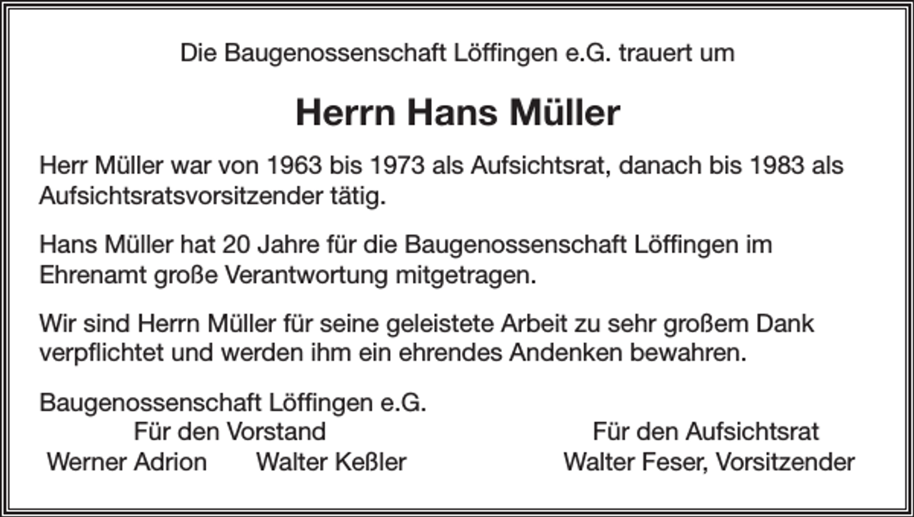 <p>Die Baugenossenschaft Löffingen e.G. trauert um</p><p>Herrn Hans Müller<br />Herr Müller war von 1963 bis 1973 als Aufsichtsrat, danach bis 1983 als<br />Aufsichtsratsvorsitzender tätig.<br />Hans Müller hat 20 Jahre für die Baugenossenschaft Löffingen im<br />Ehrenamt große Verantwortung mitgetragen.<br />Wir sind Herrn Müller für seine geleistete Arbeit zu sehr großem Dank<br />verpflichtet und werden ihm ein ehrendes Andenken bewahren.<br />augenossenschaft Löffingen e.G.<br />B</p><p>Für den Vorstand<br />Werner Adrion<br />Walter Keßler</p><p>Für den Aufsichtsrat<br />Walter Feser, Vorsitzender</p>