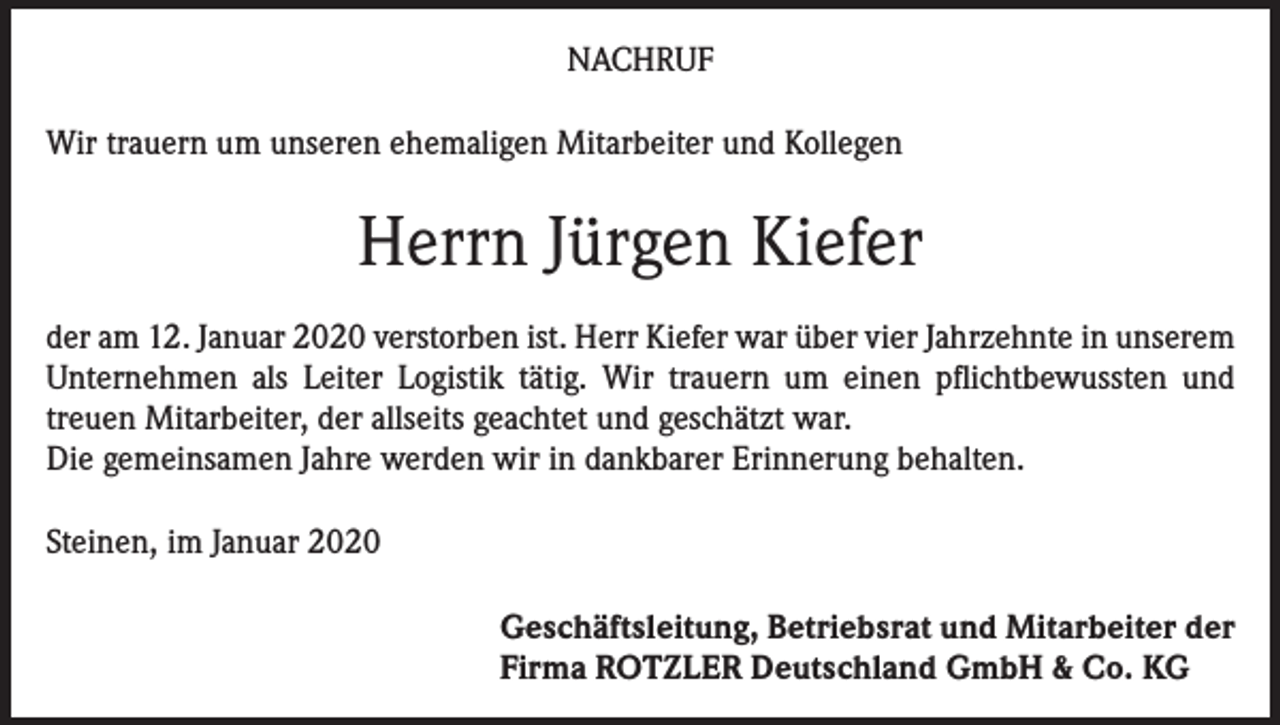 <p>NACHRUF<br />Wir trauern um unseren ehemaligen Mitarbeiter und Kollegen</p><p>Herrn Jürgen Kiefer<br />der am 12. Januar 2020 verstorben ist. Herr Kiefer war über vier Jahrzehnte in unserem<br />Unternehmen als Leiter Logistik tätig. Wir trauern um einen pflichtbewussten und<br />treuen Mitarbeiter, der allseits geachtet und geschätzt war.<br />Die gemeinsamen Jahre werden wir in dankbarer Erinnerung behalten.<br />Steinen, im Januar 2020<br />Geschäftsleitung, Betriebsrat und Mitarbeiter der<br />Firma ROTZLER Deutschland GmbH &amp; Co. KG</p>