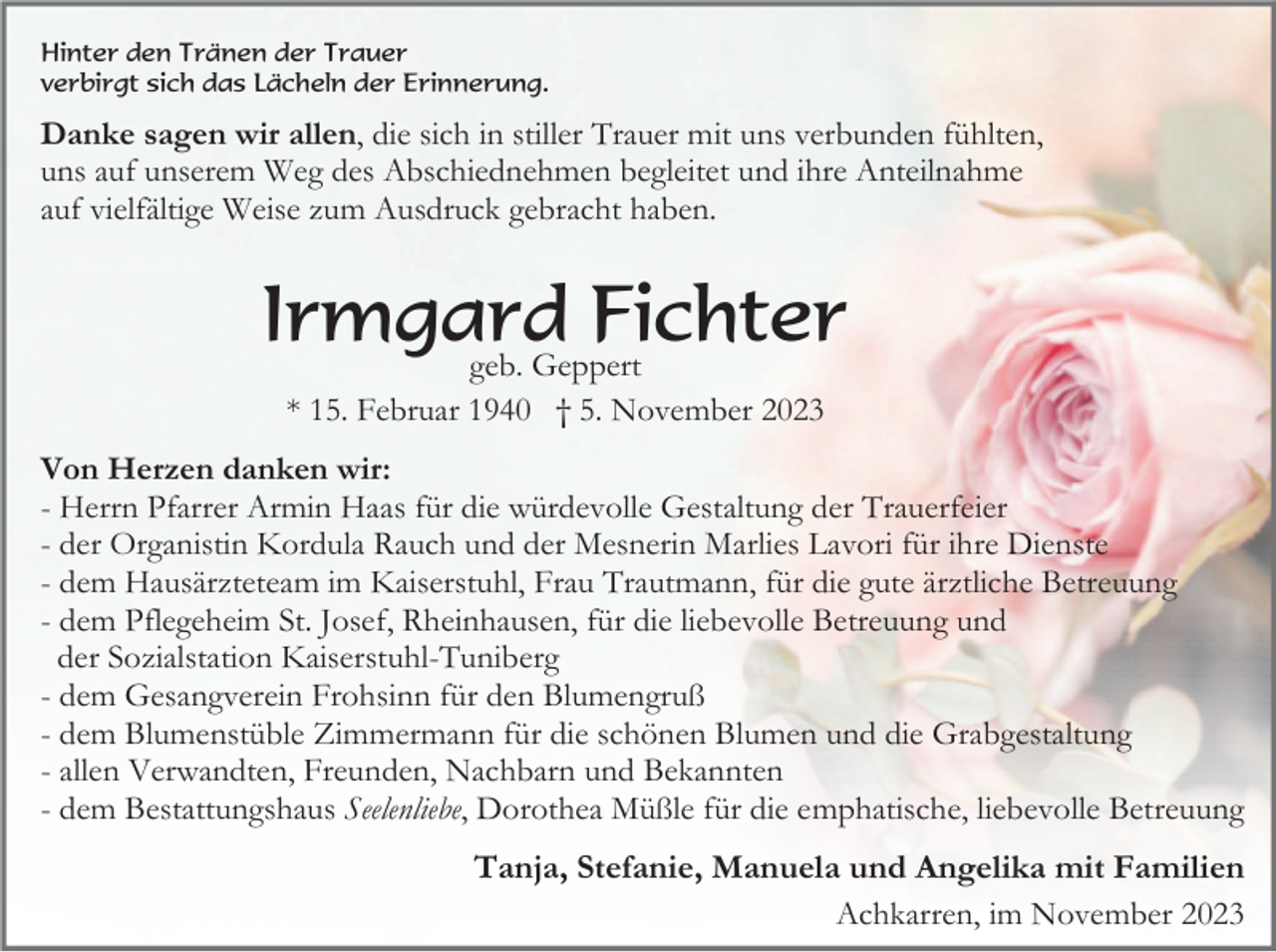 <p>Hinter den Tränen der Trauer<br />verbirgt sich das Lächeln der Erinnerung.</p><p>Danke sagen wir allen, die sich in stiller Trauer mit uns verbunden fühlten,<br />uns auf unserem Weg des Abschiednehmen begleitet und ihre Anteilnahme<br />auf vielfältige Weise zum Ausdruck gebracht haben.</p><p>Irmgard<br />Fichter<br />geb. Geppert<br />* 15. Februar 1940 † 5. November 2023<br />Von Herzen danken wir:<br />- Herrn Pfarrer Armin Haas für die würdevolle Gestaltung der Trauerfeier<br />- der Organistin Kordula Rauch und der Mesnerin Marlies Lavori für ihre Dienste<br />- dem Hausärzteteam im Kaiserstuhl, Frau Trautmann, für die gute ärztliche Betreuung<br />- dem Pflegeheim St. Josef, Rheinhausen, für die liebevolle Betreuung und<br />der Sozialstation Kaiserstuhl-Tuniberg<br />- dem Gesangverein Frohsinn für den Blumengruß<br />- dem Blumenstüble Zimmermann für die schönen Blumen und die Grabgestaltung<br />- allen Verwandten, Freunden, Nachbarn und Bekannten<br />- dem Bestattungshaus Seelenliebe, Dorothea Müßle für die emphatische, liebevolle Betreuung</p><p>Tanja, Stefanie, Manuela und Angelika mit Familien<br />Achkarren, im November 2023</p>