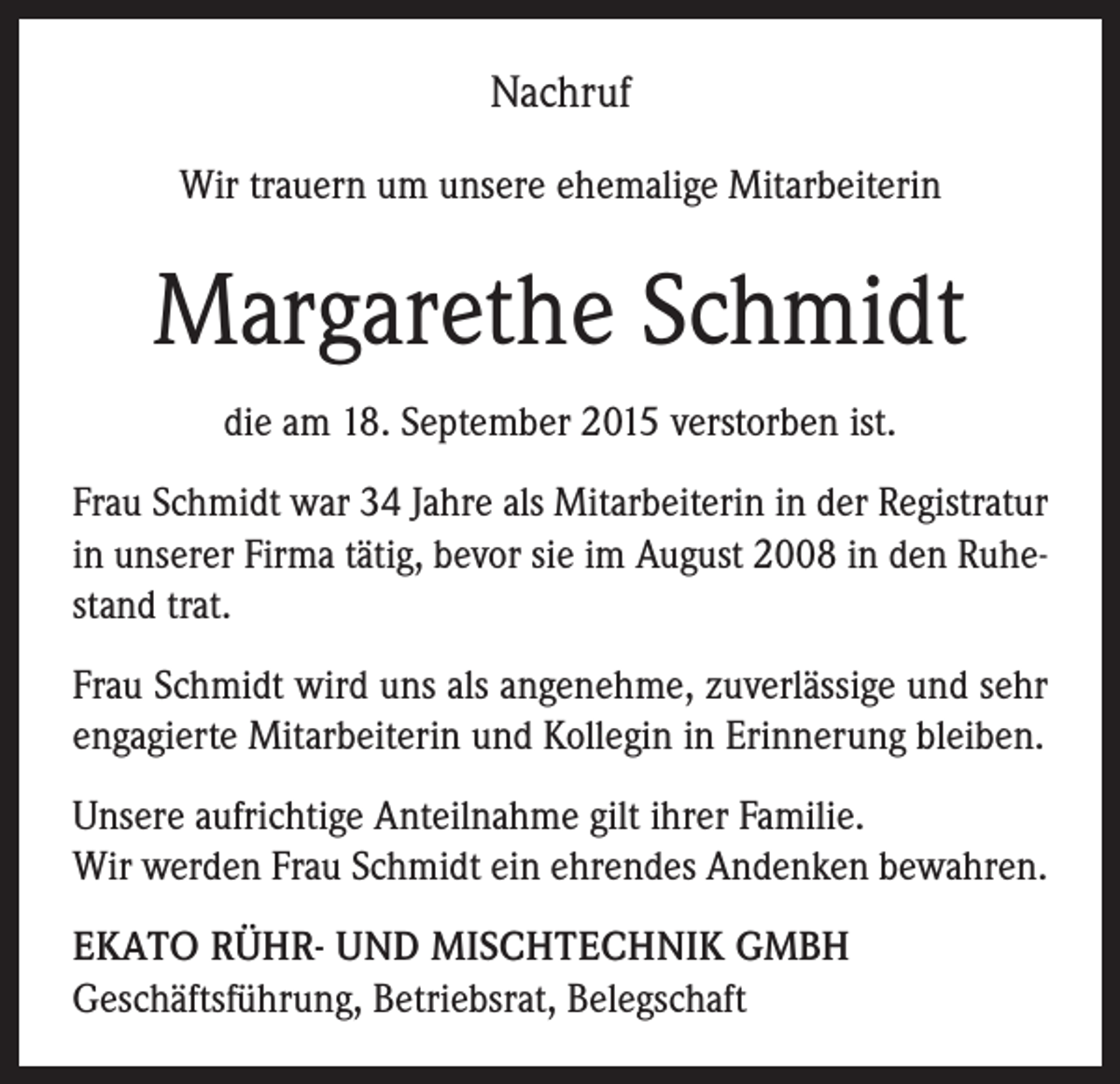 <p>Nachruf<br />Wir trauern um unsere ehemalige Mitarbeiterin</p><p>Margarethe Schmidt<br />die am 18. September 2015 verstorben ist.<br />Frau Schmidt war 34 Jahre als Mitarbeiterin in der Registratur<br />in unserer Firma tätig, bevor sie im August 2008 in den Ruhestand trat.<br />Frau Schmidt wird uns als angenehme, zuverlässige und sehr<br />engagierte Mitarbeiterin und Kollegin in Erinnerung bleiben.<br />Unsere aufrichtige Anteilnahme gilt ihrer Familie.<br />Wir werden Frau Schmidt ein ehrendes Andenken bewahren.<br />EKATO RÜHR- UND MISCHTECHNIK GMBH<br />Geschäftsführung, Betriebsrat, Belegschaft</p>