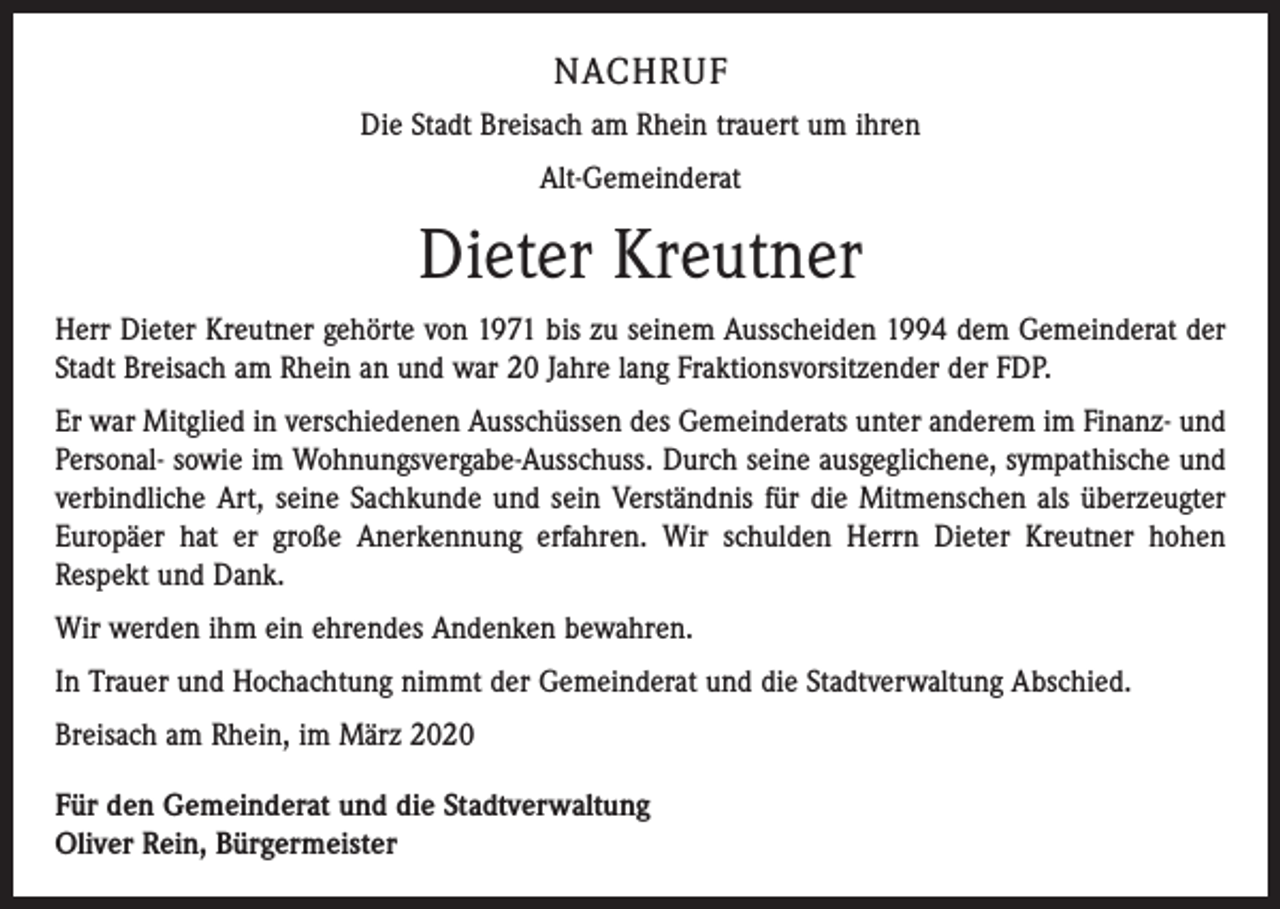 <p>NACHRUF<br />Die Stadt Breisach am Rhein trauert um ihren<br />Alt-Gemeinderat</p><p>Dieter Kreutner<br />Herr Dieter Kreutner gehörte von 1971 bis zu seinem Ausscheiden 1994 dem Gemeinderat der<br />Stadt Breisach am Rhein an und war 20 Jahre lang Fraktionsvorsitzender der FDP.<br />Er war Mitglied in verschiedenen Ausschüssen des Gemeinderats unter anderem im Finanz- und<br />Personal- sowie im Wohnungsvergabe-Ausschuss. Durch seine ausgeglichene, sympathische und<br />verbindliche Art, seine Sachkunde und sein Verständnis für die Mitmenschen als überzeugter<br />Europäer hat er große Anerkennung erfahren. Wir schulden Herrn Dieter Kreutner hohen<br />Respekt und Dank.<br />Wir werden ihm ein ehrendes Andenken bewahren.<br />In Trauer und Hochachtung nimmt der Gemeinderat und die Stadtverwaltung Abschied.<br />Breisach am Rhein, im März 2020<br />Für den Gemeinderat und die Stadtverwaltung</p><p>Oliver Rein, Bürgermeister</p>