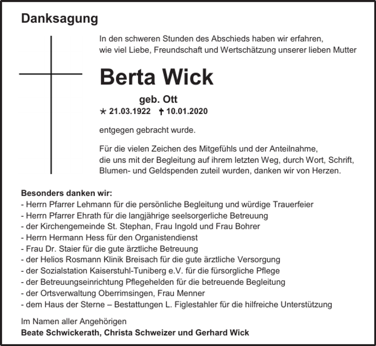 <p>Danksagung<br />In den schweren Stunden des Abschieds haben wir erfahren,<br />wie viel Liebe, Freundschaft und Wertschätzung unserer lieben Mutter</p><p>Berta Wick<br />geb. Ott<br /> 21.03.1922  10.01.2020<br />entgegen gebracht wurde.<br />Für die vielen Zeichen des Mitgefühls und der Anteilnahme,<br />die uns mit der Begleitung auf ihrem letzten Weg, durch Wort, Schrift,<br />Blumen- und Geldspenden zuteil wurden, danken wir von Herzen.<br />Besonders danken wir:<br />- Herrn Pfarrer Lehmann für die persönliche Begleitung und würdige Trauerfeier<br />- Herrn Pfarrer Ehrath für die langjährige seelsorgerliche Betreuung<br />- der Kirchengemeinde St. Stephan, Frau Ingold und Frau Bohrer<br />- Herrn Hermann Hess für den Organistendienst<br />- Frau Dr. Staier für die gute ärztliche Betreuung<br />- der Helios Rosmann Klinik Breisach für die gute ärztliche Versorgung<br />- der Sozialstation Kaiserstuhl-Tuniberg e.V. für die fürsorgliche Pflege<br />- der Betreuungseinrichtung Pflegehelden für die betreuende Begleitung<br />- der Ortsverwaltung Oberrimsingen, Frau Menner<br />- dem Haus der Sterne – Bestattungen L. Figlestahler für die hilfreiche Unterstützung<br />Im Namen aller Angehörigen<br />Beate Schwickerath, Christa Schweizer und Gerhard Wick</p>
