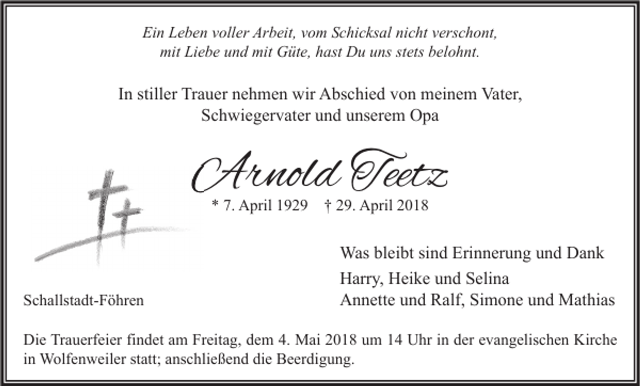 <p>Ein<br />Ei<br />n LLeben<br />e b e n vvoller<br />oll er Ar<br />Arbeit,<br />b eit, vvom<br />o m SSchicksal<br />c hi c ks al ninicht<br />c ht vverschont,<br />ers c h o nt,<br />mit LiLiebe<br />mit<br />e b e uund<br />n d mit<br />mit GGüte,<br />üt e, hhast<br />ast DDu<br />u uuns<br />ns ststets<br />ets bbelohnt.<br />el o h nt.</p><p>IInn stiller<br />still er Trauer<br />Tr a u er nehmen<br />n e h m e n wir<br />wir Abschied<br />A bs c hi e d von<br />v o n meinem<br />m ei n e m Vater,<br />Vat er,<br />SSchwiegervater<br />c h wi e g er v at er uund<br />n d uunserem<br />ns er e m Opa<br />O pa</p><p>Arnold<br />Ar<br />nol d Teetz<br />Teetz<br />** 7.<br />7. April<br />A pril 1192 2 9 †† 229.<br />9. April<br />A pril 22</p><p>SSchallstadt-Föhren<br />c h allst a dt- F ö hr e n</p><p>Was blbleibt<br />Was<br />ei bt sisind<br />n d Eri<br />Erinnerung<br />n n er u n g u und<br />n d DDank<br />ank<br />HHarry,<br />arr y, HHeike<br />ei k e uund<br />n d SSelina<br />eli n a<br />AAnnette<br />n n ett e uund<br />n d RRalf,<br />alf, SiSimone<br />m o n e uund<br />n d Mathias<br />M at hi as</p><p>Die<br />Kirche<br />Di<br />e TrTrauerfeier<br />a u erf ei er fifindet<br />n d et aam<br />m FrFreitag,<br />eit a g, ddem<br />e m 4.4. Mai<br />M ai 22018<br />0 1 8 uum<br />m 11 UUhr<br />hr i in<br />n dder<br />er eevangelischen<br />v a n g elis c h e n Kir<br />c he<br />iinn Wolfenweiler<br />W olf e n w eil er statt;<br />st att; anschließend<br />a ns c hli e ß e n d die<br />di e Beerdigung.<br />B e er di g u n g.</p>