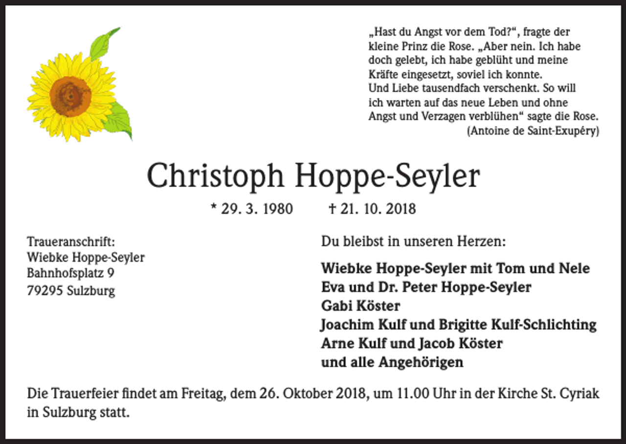 <p>„Hast du Angst vor dem Tod?“, fragte der<br />kleine Prinz die Rose. „Aber nein. Ich habe<br />doch gelebt, ich habe geblüht und meine<br />Kräfte eingesetzt, soviel ich konnte.<br />Und Liebe tausendfach verschenkt. So will<br />ich warten auf das neue Leben und ohne<br />Angst und Verzagen verblühen“ sagte die Rose.</p><p>(Antoine de Saint-Exupéry)</p><p>Christoph Hoppe-Seyler<br />* 29. 3. 1980<br />Traueranschrift:<br />Wiebke Hoppe-Seyler</p><p>Bahnhofsplatz 9</p><p>79295 Sulzburg</p><p>† 21. 10. 2018<br />Du bleibst in unseren Herzen:<br />Wiebke Hoppe-Seyler mit Tom und Nele<br />Eva und Dr. Peter Hoppe-Seyler<br />Gabi Köster<br />Joachim Kulf und Brigitte Kulf-Schlichting<br />Arne Kulf und Jacob Köster<br />und alle Angehörigen</p><p>Die Trauerfeier findet am Freitag, dem 26. Oktober 2018, um 11.00 Uhr in der Kirche St. Cyriak<br />in Sulzburg statt.</p>