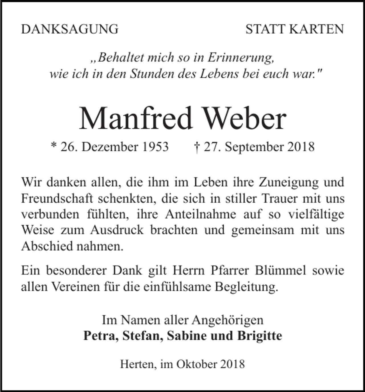 <p>DANKSAGUNG</p><p>STATT KARTEN</p><p>„Behaltet mich so in Erinnerung,<br />wie ich in den Stunden des Lebens bei euch war."</p><p>Manfred Weber<br />* 26. Dezember 1953</p><p>† 27. September 2018</p><p>Wir danken allen, die ihm im Leben ihre Zuneigung und<br />Freundschaft schenkten, die sich in stiller Trauer mit uns<br />verbunden fühlten, ihre Anteilnahme auf so vielfältige<br />Weise zum Ausdruck brachten und gemeinsam mit uns<br />Abschied nahmen.<br />Ein besonderer Dank gilt Herrn Pfarrer Blümmel sowie<br />allen Vereinen für die einfühlsame Begleitung.<br />Im Namen aller Angehörigen<br />Petra, Stefan, Sabine und Brigitte<br />Herten, im Oktober 2018</p>