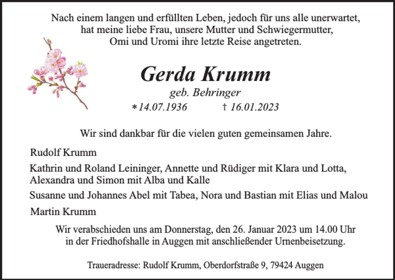 <p>Nach einem langen und erfüllten Leben, jedoch für uns alle unerwartet,<br />hat meine liebe Frau, unsere Mutter und Schwiegermutter,<br />Omi und Uromi ihre letzte Reise angetreten.</p><p>Gerda Krumm<br />geb. Behringer</p><p>* 14.07.1936</p><p>†</p><p>16.01.2023</p><p>Wir sind dankbar für die vielen guten gemeinsamen Jahre.<br />Rudolf Krumm<br />Kathrin und Roland Leininger, Annette und Rüdiger mit Klara und Lotta,<br />Alexandra und Simon mit Alba und Kalle<br />Susanne und Johannes Abel mit Tabea, Nora und Bastian mit Elias und Malou<br />Martin Krumm<br />Wir verabschieden uns am Donnerstag, den 26. Januar 2023 um 14.00 Uhr<br />in der Friedhofshalle in Auggen mit anschließender Urnenbeisetzung.<br />Traueradresse: Rudolf Krumm, Oberdorfstraße 9, 79424 Auggen</p>