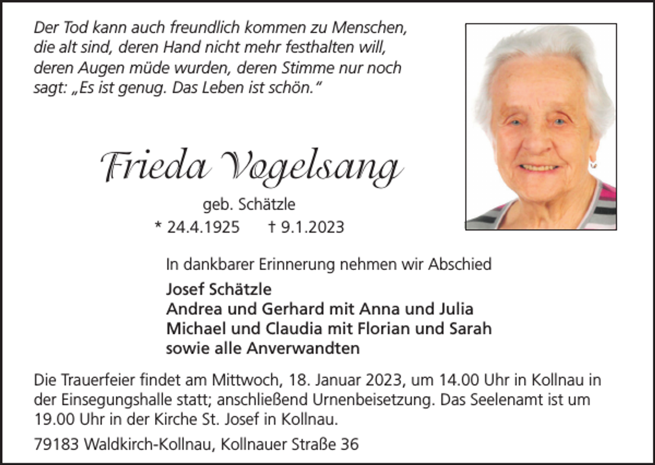 <p>Der Tod kann auch freundlich kommen zu Menschen,<br />die alt sind, deren Hand nicht mehr festhalten will,<br />deren Augen müde wurden, deren Stimme nur noch<br />sagt: „Es ist genug. Das Leben ist schön.“</p><p>Frieda Vogelsang<br />geb. Schätzle<br />* 24.4.1925<br />† 9.1.2023<br />In dankbarer Erinnerung nehmen wir Abschied<br />Josef Schätzle<br />Andrea und Gerhard mit Anna und Julia<br />Michael und Claudia mit Florian und Sarah<br />sowie alle Anverwandten<br />Die Trauerfeier findet am Mittwoch, 18. Januar 2023, um 14.00 Uhr in Kollnau in<br />der Einsegungshalle statt; anschließend Urnenbeisetzung. Das Seelenamt ist um<br />19.00 Uhr in der Kirche St. Josef in Kollnau.<br />79183 Waldkirch-Kollnau, Kollnauer Straße 36</p>