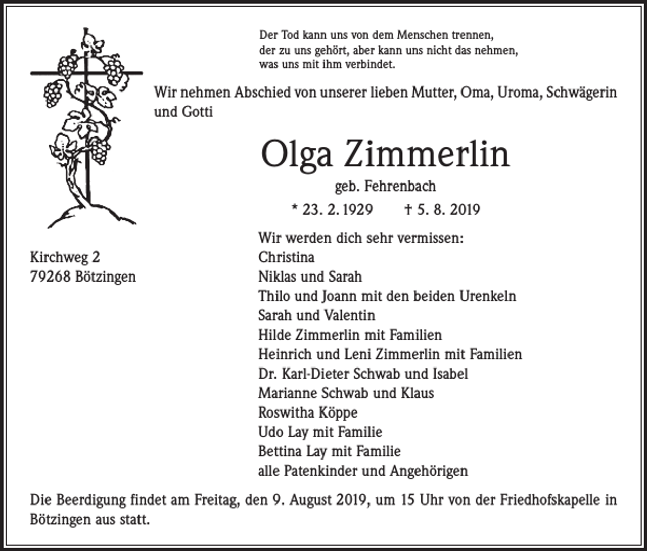 <p>Der Tod kann uns von dem Menschen trennen,<br />der zu uns gehört, aber kann uns nicht das nehmen,<br />was uns mit ihm verbindet.</p><p>Wir nehmen Abschied von unserer lieben Mutter, Oma, Uroma, Schwägerin<br />und Gotti</p><p>Olga Zimmerlin<br />geb. Fehrenbach<br />* 23. 2. 1929 † 5. 8. 2019</p><p>Wir werden dich sehr vermissen:<br />Kirchweg 2<br />Christina<br />79268 Bötzingen Niklas und Sarah<br />Thilo und Joann mit den beiden Urenkeln<br />Sarah und Valentin<br />Hilde Zimmerlin mit Familien<br />Heinrich und Leni Zimmerlin mit Familien<br />Dr. Karl-Dieter Schwab und Isabel<br />Marianne Schwab und Klaus<br />Roswitha Köppe<br />Udo Lay mit Familie<br />Bettina Lay mit Familie<br />alle Patenkinder und Angehörigen<br />Die Beerdigung findet am Freitag, den 9. August 2019, um 15 Uhr von der Friedhofskapelle in<br />Bötzingen aus statt.</p>