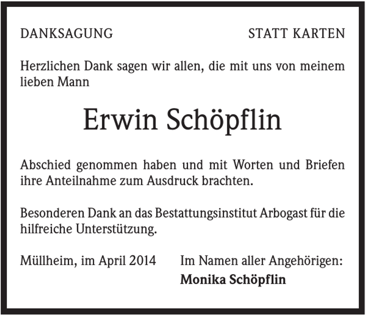 <p>DANKSAGUNG</p><p>STATT KARTEN</p><p>Herzlichen Dank sagen wir allen, die mit uns von meinem<br />lieben Mann</p><p>Erwin Schöpflin<br />Abschied genommen haben und mit Worten und Briefen<br />ihre Anteilnahme zum Ausdruck brachten.<br />Besonderen Dank an das Bestattungsinstitut Arbogast für die<br />hilfreiche Unterstützung.<br />Müllheim, im April 2014</p><p>Im Namen aller Angehörigen:<br />Monika Schöpflin</p>