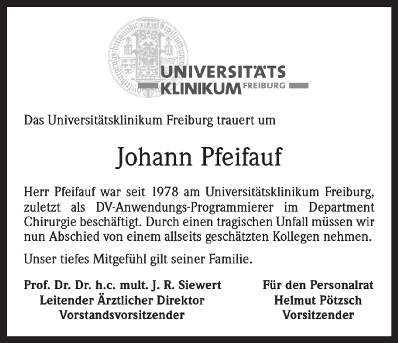 <p>Das Universitätsklinikum Freiburg trauert um</p><p>Johann Pfeifauf<br />Herr Pfeifauf war seit 1978 am Universitätsklinikum Freiburg,<br />zuletzt als DV-Anwendungs-Programmierer im Department<br />­Chirurgie beschäftigt. Durch einen tragischen Unfall müssen wir<br />nun Abschied von einem allseits geschätzten Kollegen nehmen.<br />Unser tiefes Mitgefühl gilt seiner Familie.<br />rof. Dr. Dr. h.c. mult. J. R. Siewert<br />P<br />Leitender Ärztlicher Direktor</p><p>Vorstandsvorsitzender</p><p>Für den Personalrat<br />Helmut Pötzsch<br />Vorsitzender</p>