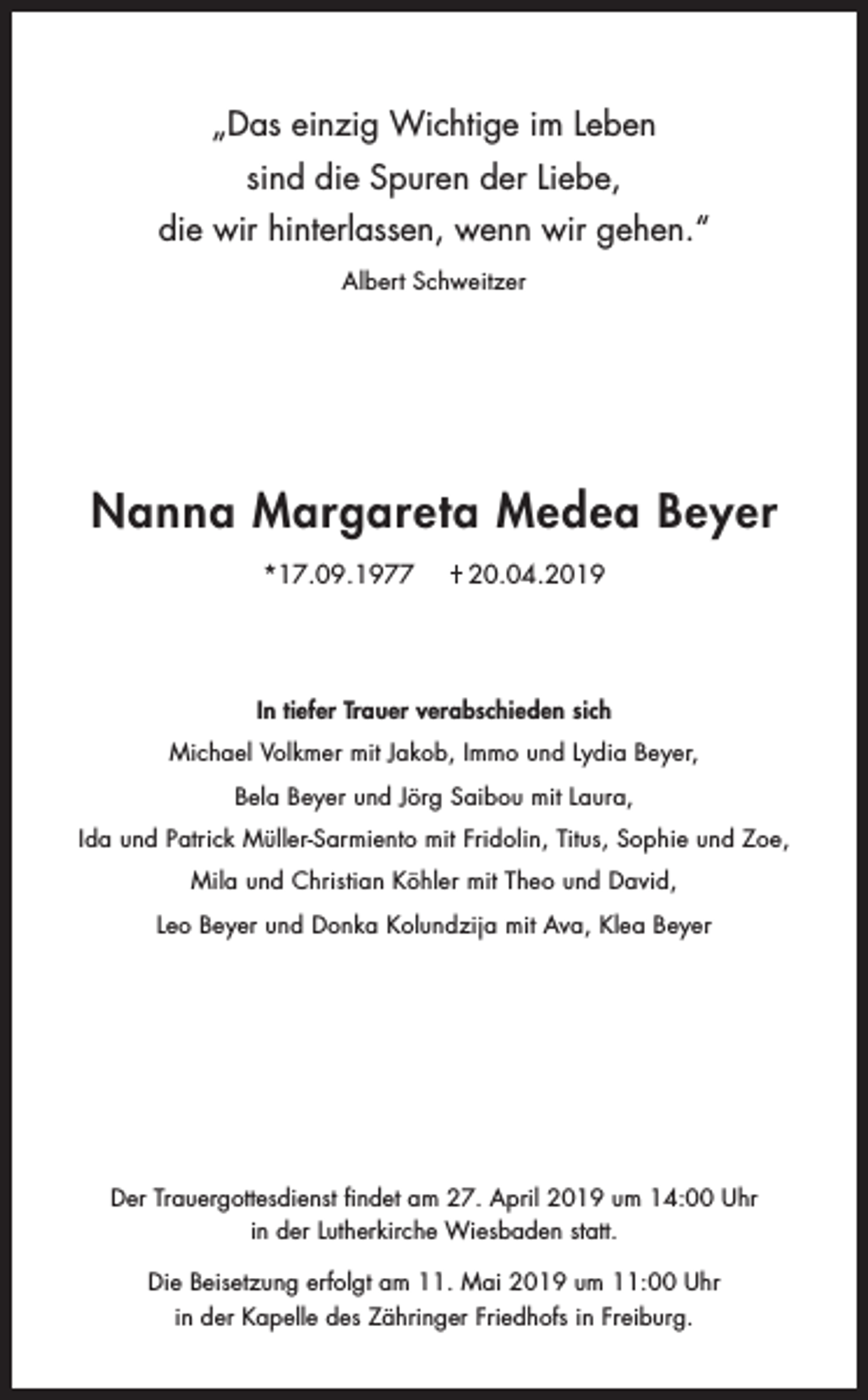 <p>„Das einzig Wichtige im Leben<br />sind die Spuren der Liebe,<br />die wir hinterlassen, wenn wir gehen.“<br />Albert Schweitzer</p><p>Nanna Margareta Medea Beyer<br />*17.09.1977</p><p>20.04.2019</p><p>In tiefer Trauer verabschieden sich<br />Michael Volkmer mit Jakob, Immo und Lydia Beyer,<br />Bela Beyer und Jörg Saibou mit Laura,<br />Ida und Patrick Müller-Sarmiento mit Fridolin, Titus, Sophie und Zoe,<br />Mila und Christian Köhler mit Theo und David,<br />Leo Beyer und Donka Kolundzija mit Ava, Klea Beyer</p><p>Der Trauergottesdienst findet am 27. April 2019 um 14:00 Uhr<br />in der Lutherkirche Wiesbaden statt.<br />Die Beisetzung erfolgt am 11. Mai 2019 um 11:00 Uhr<br />in der Kapelle des Zähringer Friedhofs in Freiburg.</p>