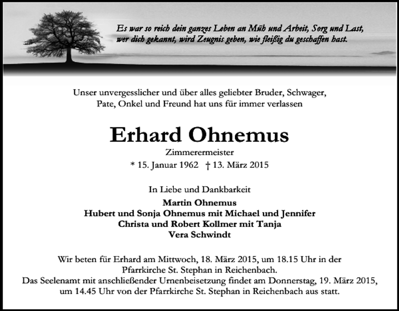 <p>Unser unvergesslicher und über alles geliebter Bruder, Schwager,<br />Pate, Onkel und Freund hat uns für immer verlassen</p><p>Erhard Ohnemus<br />Zimmerermeister<br />* 15. Januar 1962 † 13. März 2015</p><p>In Liebe und Dankbarkeit<br />Martin Ohnemus<br />Hubert und Sonja Ohnemus mit Michael und Jennifer<br />Christa und Robert Kollmer mit Tanja<br />Vera Schwindt<br />Wir beten für Erhard am Mittwoch, 18. März 2015, um 18.15 Uhr in der<br />Pfarrkirche St. Stephan in Reichenbach.<br />Das Seelenamt mit anschließender Urnenbeisetzung findet am Donnerstag, 19. März 2015,<br />um 14.45 Uhr von der Pfarrkirche St. Stephan in Reichenbach aus statt.</p>
