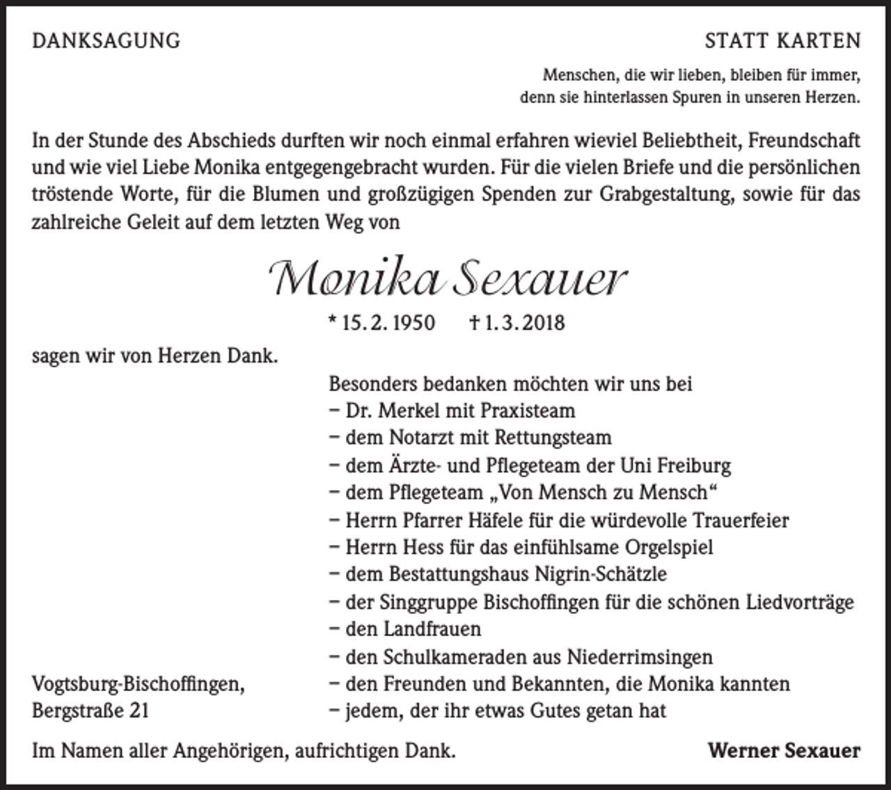 <p>DANKSAGUNG</p><p>STATT KARTEN<br />Menschen, die wir lieben, bleiben für immer,<br />denn sie hinterlassen Spuren in unseren Herzen.</p><p>In der Stunde des Abschieds durften wir noch einmal erfahren wieviel Beliebtheit, Freundschaft<br />und wie viel Liebe Monika entgegengebracht wurden. Für die vielen Briefe und die persönlichen<br />tröstende Worte, für die Blumen und großzügigen Spenden zur Grabgestaltung, sowie für das<br />zahlreiche Geleit auf dem letzten Weg von</p><p>Monika Sexauer<br />* 15. 2. 1950 † 1. 3. 2018<br />sagen wir von Herzen Dank.</p><p>Vogtsburg-Bischoffingen,<br />Bergstraße 21</p><p>Besonders bedanken möchten wir uns bei<br />– Dr. Merkel mit Praxisteam<br />– dem Notarzt mit Rettungsteam<br />– dem Ärzte- und Pflegeteam der Uni Freiburg<br />– dem Pflegeteam „Von Mensch zu Mensch“<br />– Herrn Pfarrer Häfele für die würdevolle Trauerfeier<br />– Herrn Hess für das einfühlsame Orgelspiel<br />– dem Bestattungshaus Nigrin-Schätzle<br />– der Singgruppe Bischoffingen für die schönen Liedvorträge<br />– den Landfrauen<br />– den Schulkameraden aus Niederrimsingen<br />– den Freunden und Bekannten, die Monika kannten<br />– jedem, der ihr etwas Gutes getan hat</p><p>Im Namen aller Angehörigen, aufrichtigen Dank.</p><p>Werner Sexauer</p>