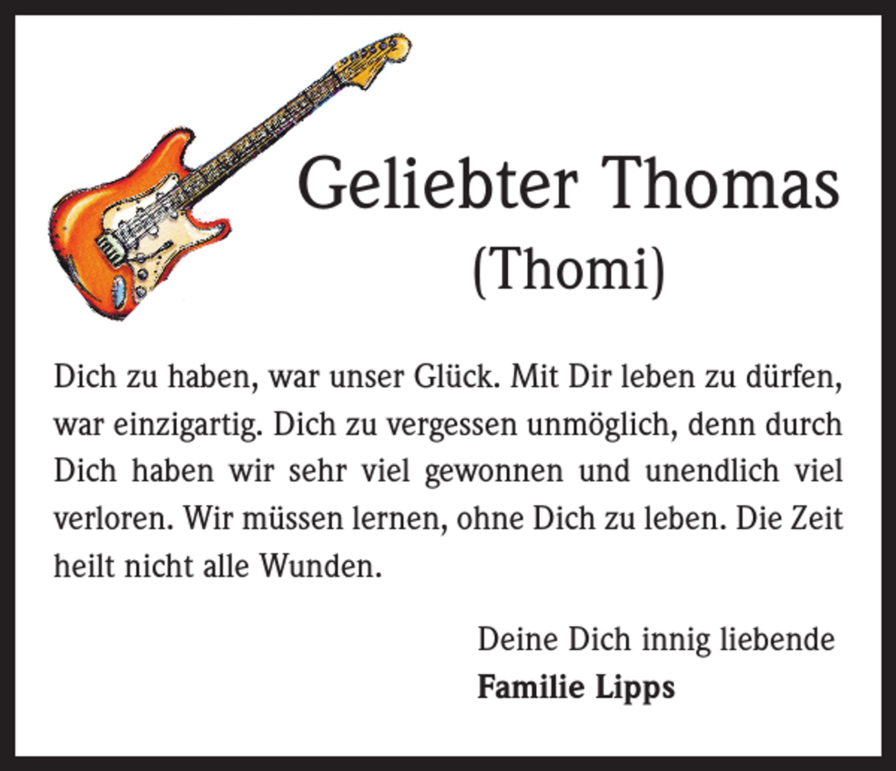 <p>Geliebter Thomas<br />(Thomi)<br />Dich zu haben, war unser Glück. Mit Dir leben zu dürfen,<br />war einzigartig. Dich zu vergessen unmöglich, denn durch<br />Dich haben wir sehr viel gewonnen und unendlich viel<br />verloren. Wir müssen lernen, ohne Dich zu leben. Die Zeit<br />heilt nicht alle Wunden.<br />Deine Dich innig liebende<br />Familie Lipps</p>