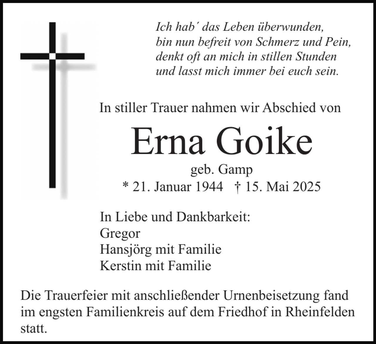 <p>Ich hab´ das Leben überwunden,<br />bin nun befreit von Schmerz und Pein,<br />denkt oft an mich in stillen Stunden<br />und lasst mich immer bei euch sein.</p><p>In stiller Trauer nahmen wir Abschied von</p><p>Erna Goike</p><p>geb. Gamp<br />* 21. Januar 1944 † 15. Mai 2025<br />In Liebe und Dankbarkeit:<br />Gregor<br />Hansjörg mit Familie<br />Kerstin mit Familie<br />Die Trauerfeier mit anschließender Urnenbeisetzung fand<br />im engsten Familienkreis auf dem Friedhof in Rheinfelden<br />statt.</p>