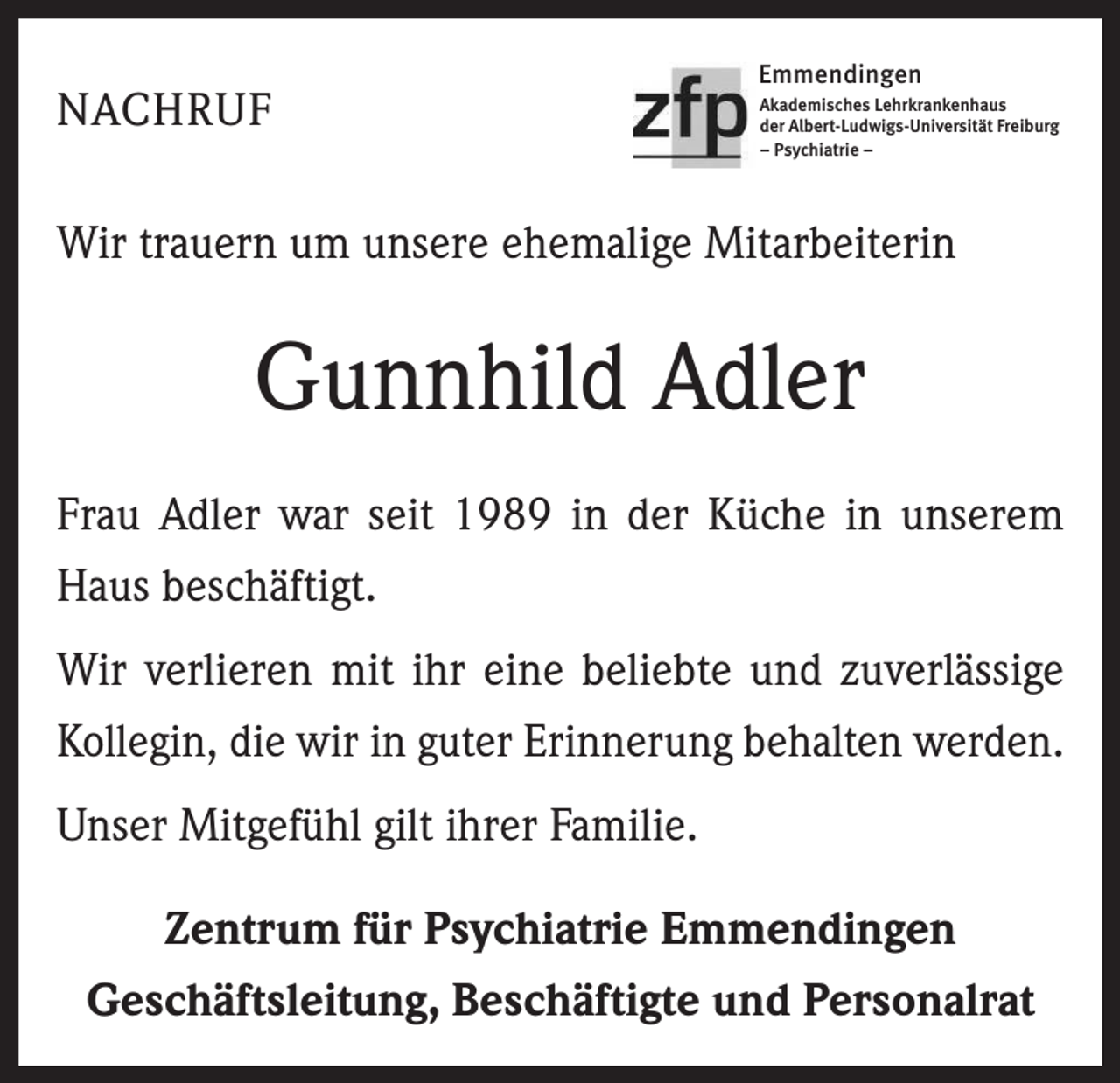 <p>NACHRUF</p><p>Emmendingen<br />Akademisches Lehrkrankenhaus<br />der Albert-Ludwigs-Universität Freiburg<br />– Psychiatrie –</p><p>Wir trauern um unsere ehemalige Mitarbeiterin</p><p>Gunnhild Adler<br />Frau Adler war seit 1989 in der Küche in unserem<br />Haus beschäftigt.<br />Wir verlieren mit ihr eine beliebte und zuverlässige<br />Kollegin, die wir in guter Erinnerung behalten werden.<br />Unser Mitgefühl gilt ihrer Familie.<br />Zentrum für Psychiatrie Emmendingen<br />Geschäftsleitung, Beschäftigte und Personalrat</p>