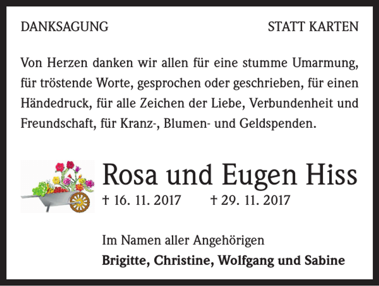 <p>DANKSAGUNG</p><p>STATT KARTEN</p><p>Von Herzen danken wir allen für eine stumme Umarmung,<br />für tröstende Worte, gesprochen oder geschrieben, für einen<br />Händedruck, für alle Zeichen der Liebe, Verbundenheit und<br />Freundschaft, für Kranz-, Blumen- und Geldspenden.</p><p>Rosa und Eugen Hiss<br />† 16. 11. 2017</p><p>† 29. 11. 2017</p><p>Im Namen aller Angehörigen<br />Brigitte, Christine, Wolfgang und Sabine</p>