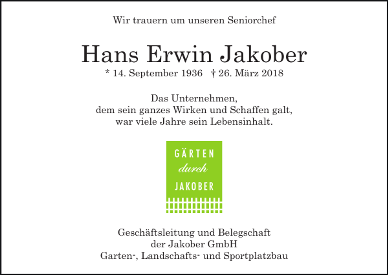 <p>Wir trauern um unseren Seniorchef</p><p>Hans Erwin Jakober<br />* 14. September 1936 † 26. März 2018</p><p>Das Unternehmen,<br />dem sein ganzes Wirken und Schaffen galt,<br />war viele Jahre sein Lebensinhalt.</p><p>Geschäftsleitung und Belegschaft<br />der Jakober GmbH<br />Garten-, Landschafts- und Sportplatzbau</p>