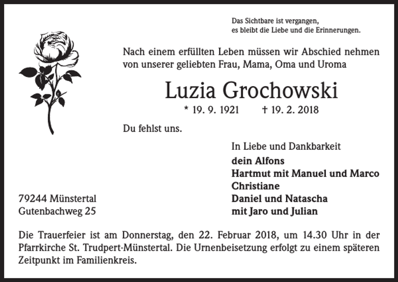 <p>Das Sichtbare ist vergangen,<br />es bleibt die Liebe und die Erinnerungen.</p><p>Nach einem erfüllten Leben müssen wir Abschied nehmen<br />von unserer geliebten Frau, Mama, Oma und Uroma</p><p>Luzia Grochowski<br />* 19. 9. 1921 † 19. 2. 2018</p><p>Du fehlst uns.</p><p>79244 Münstertal<br />Gutenbachweg 25</p><p>In Liebe und Dankbarkeit<br />dein Alfons<br />Hartmut mit Manuel und Marco<br />Christiane<br />Daniel und Natascha<br />mit Jaro und Julian</p><p>Die Trauerfeier ist am Donnerstag, den 22. Februar 2018, um 14.30 Uhr in der<br />­Pfarrkirche St. Trudpert-Münstertal. Die Urnenbeisetzung erfolgt zu einem späteren<br />Zeitpunkt im Familienkreis.</p>