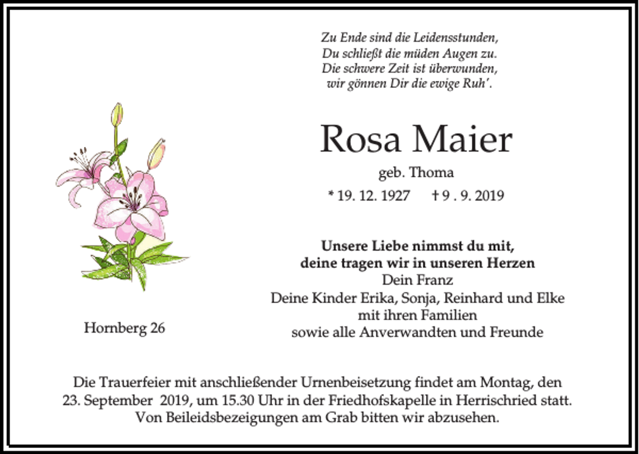 <p>Zu Ende sind die Leidensstunden,<br />Du schließt die müden Augen zu.<br />Die schwere Zeit ist überwunden,<br />wir gönnen Dir die ewige Ruh'.</p><p>Rosa Maier<br />geb. Thoma<br />* 19. 12. 1927</p><p>Hornberg 26</p><p>† 9 . 9. 2019</p><p>Unsere Liebe nimmst du mit,<br />deine tragen wir in unseren Herzen<br />Dein Franz<br />Deine Kinder Erika, Sonja, Reinhard und Elke<br />mit ihren Familien<br />sowie alle Anverwandten und Freunde</p><p>Die Trauerfeier mit anschließender Urnenbeisetzung findet am Montag, den<br />23. September 2019, um 15.30 Uhr in der Friedhofskapelle in Herrischried statt.<br />Von Beileidsbezeigungen am Grab bitten wir abzusehen.</p>