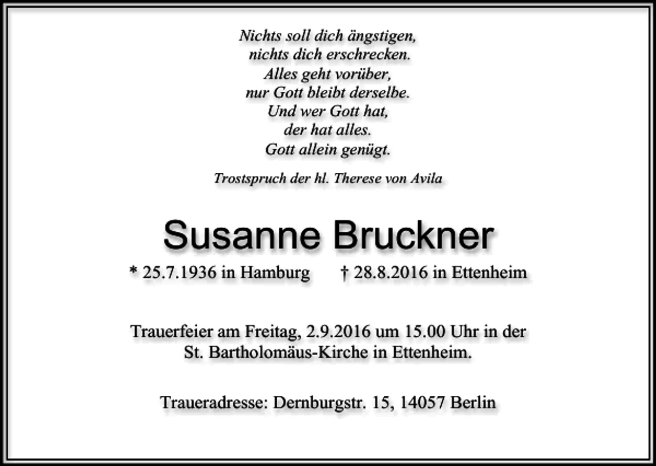 <p>Nichts soll dich ängstigen,<br />nichts dich erschrecken.<br />Alles geht vorüber,<br />nur Gott bleibt derselbe.<br />Und wer Gott hat,<br />der hat alles.<br />Gott allein genügt.<br />Trostspruch der hl. Therese von Avila</p><p>Susanne Bruckner<br />* 25.7.1936 in Hamburg</p><p>† 28.8.2016 in Ettenheim</p><p>Trauerfeier am Freitag, 2.9.2016 um 15.00 Uhr in der<br />St. Bartholomäus-Kirche in Ettenheim.<br />Traueradresse: Dernburgstr. 15, 14057 Berlin</p>