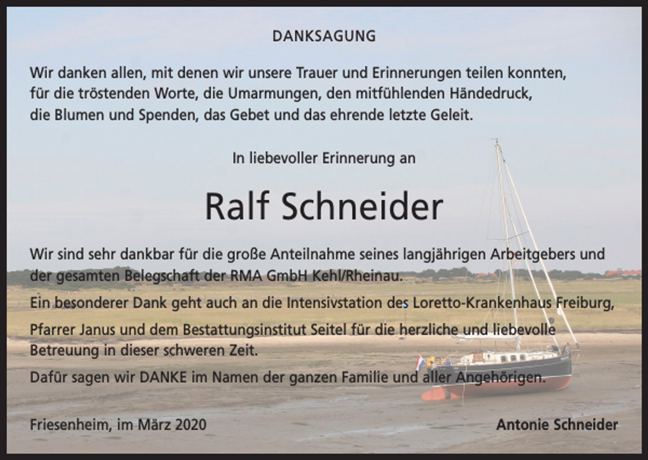 <p>DANKSAGUNG<br />Wir danken allen, mit denen wir unsere Trauer und Erinnerungen teilen konnten,<br />für die tröstenden Worte, die Umarmungen, den mitfühlenden Händedruck,<br />die Blumen und Spenden, das Gebet und das ehrende letzte Geleit.<br />In liebevoller Erinnerung an</p><p>Ralf Schneider<br />Wir sind sehr dankbar für die große Anteilnahme seines langjährigen Arbeitgebers und<br />der gesamten Belegschaft der RMA GmbH Kehl/Rheinau.<br />Ein besonderer Dank geht auch an die Intensivstation des Loretto-Krankenhaus Freiburg,<br />Pfarrer Janus und dem Bestattungsinstitut Seitel für die herzliche und liebevolle<br />­Betreuung in dieser schweren Zeit.<br />Dafür sagen wir DANKE im Namen der ganzen Familie und aller Angehörigen.<br />Friesenheim, im März 2020</p><p>Antonie Schneider</p>