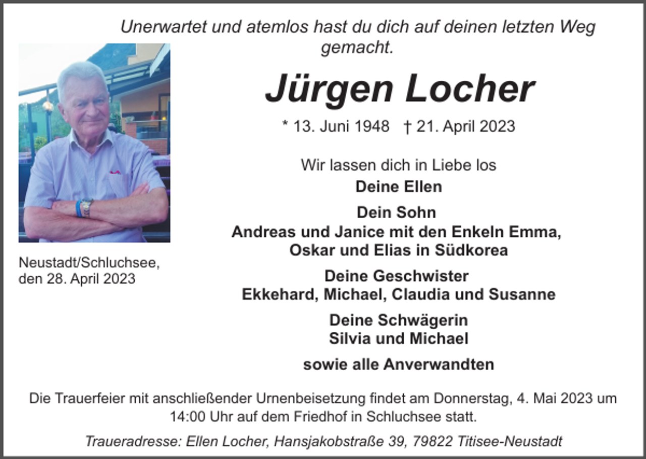 <p>Unerwartet und atemlos hast du dich auf deinen letzten Weg<br />gemacht.</p><p>Jürgen Locher<br />* 13. Juni 1948 † 21. April 2023<br />Wir lassen dich in Liebe los<br />Deine Ellen</p><p>Neustadt/Schluchsee,<br />den 28. April 2023</p><p>Dein Sohn<br />Andreas und Janice mit den Enkeln Emma,<br />Oskar und Elias in Südkorea<br />Deine Geschwister<br />Ekkehard, Michael, Claudia und Susanne<br />Deine Schwägerin<br />Silvia und Michael<br />sowie alle Anverwandten</p><p>Die Trauerfeier mit anschließender Urnenbeisetzung findet am Donnerstag, 4. Mai 2023 um<br />14:00 Uhr auf dem Friedhof in Schluchsee statt.<br />Traueradresse: Ellen Locher, Hansjakobstraße 39, 79822 Titisee-Neustadt</p>