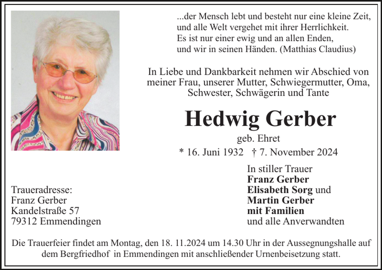 <p>...der Mensch lebt und besteht nur eine kleine Zeit,<br />und alle Welt vergehet mit ihrer Herrlichkeit.<br />Es ist nur einer ewig und an allen Enden,<br />und wir in seinen Händen. (Matthias Claudius)</p><p>In Liebe und Dankbarkeit nehmen wir Abschied von<br />meiner Frau, unserer Mutter, Schwiegermutter, Oma,<br />Schwester, Schwägerin und Tante</p><p>Hedwig Gerber<br />geb. Ehret<br />* 16. Juni 1932 † 7. November 2024</p><p>Traueradresse:<br />Franz Gerber<br />Kandelstraße 59312 Emmendingen</p><p>In stiller Trauer<br />Franz Gerber<br />Elisabeth Sorg und<br />Martin Gerber<br />mit Familien<br />und alle Anverwandten</p><p>Die Trauerfeier findet am Montag, den 18. 11.2024 um 14.30 Uhr in der Aussegnungshalle auf<br />dem Bergfriedhof in Emmendingen mit anschließender Urnenbeisetzung statt.</p>