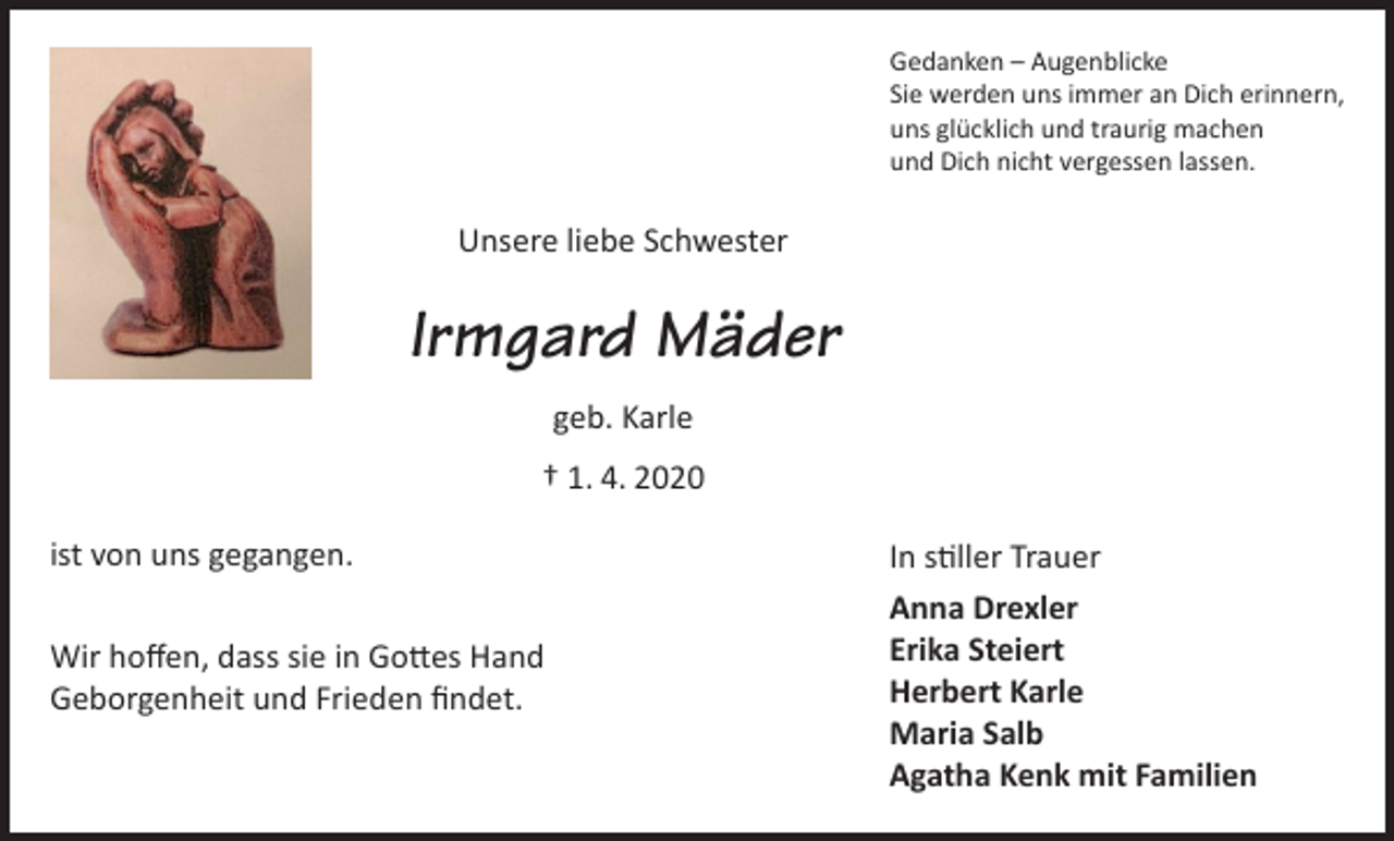 <p>Gedanken – Augenblicke<br />Sie werden uns immer an Dich erinnern,<br />uns glücklich und traurig machen<br />und Dich nicht vergessen lassen.</p><p>Unsere liebe Schwester</p><p>Irmgard Mäder<br />geb. Karle<br />† 1. 4. 2020<br />ist von uns gegangen.<br />Wir hoffen, dass sie in Gottes Hand<br />Geborgenheit und Frieden findet.</p><p>In stiller Trauer<br />Anna Drexler<br />Erika Steiert<br />Herbert Karle<br />Maria Salb<br />Agatha Kenk mit Familien</p>