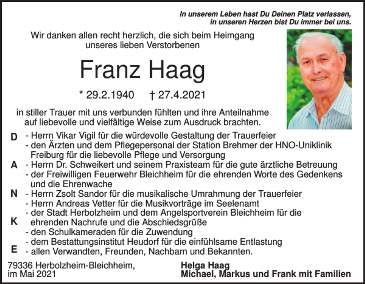 <p>In unserem Leben hast Du Deinen Platz verlassen,<br />in unseren Herzen bist Du immer bei uns.</p><p>Wir danken allen recht herzlich, die sich beim Heimgang<br />unseres lieben Verstorbenen</p><p>Franz Haag<br />* 29.2.1940</p><p>† 27.4.2021</p><p>in stiller Trauer mit uns verbunden fühlten und ihre Anteilnahme<br />auf liebevolle und vielfältige Weise zum Ausdruck brachten.</p><p>D - Herrn Vikar Vigil für die würdevolle Gestaltung der Trauerfeier<br />A<br />N<br />K<br />E</p><p>- den Ärzten und dem Pflegepersonal der Station Brehmer der HNO-Uniklinik<br />Freiburg für die liebevolle Pflege und Versorgung<br />- Herrn Dr. Schweikert und seinem Praxisteam für die gute ärztliche Betreuung<br />- der Freiwilligen Feuerwehr Bleichheim für die ehrenden Worte des Gedenkens<br />und die Ehrenwache<br />- Herrn Zsolt Sandor für die musikalische Umrahmung der Trauerfeier<br />- Herrn Andreas Vetter für die Musikvorträge im Seelenamt<br />- der Stadt Herbolzheim und dem Angelsportverein Bleichheim für die<br />ehrenden Nachrufe und die Abschiedsgrüße<br />- den Schulkameraden für die Zuwendung<br />- dem Bestattungsinstitut Heudorf für die einfühlsame Entlastung<br />- allen Verwandten, Freunden, Nachbarn und Bekannten.</p><p>79336 Herbolzheim-Bleichheim,<br />im Mai 2021</p><p>Helga Haag<br />Michael, Markus und Frank mit Familien</p>